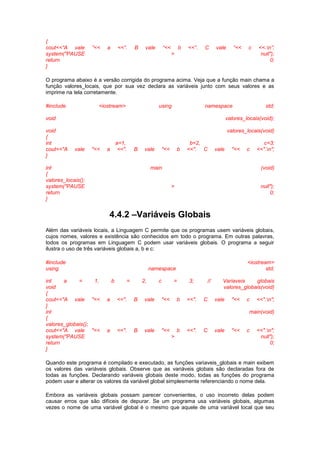 {
cout<<”A vale ”<< a <<”. B vale “<< b <<”. C vale “<< c <<.n”;
system("PAUSE > null");
return 0;
}
O programa abaixo é a versão corrigida do programa acima. Veja que a função main chama a
função valores_locais, que por sua vez declara as variáveis junto com seus valores e as
imprime na tela corretamente.
#include <iostream> using namespace std;
void valores_locais(void);
void valores_locais(void)
{
int a=1, b=2, c=3;
cout<<"A vale "<< a <<". B vale "<< b <<". C vale "<< c <<".n";
}
int main (void)
{
valores_locais();
system("PAUSE > null");
return 0;
}
4.4.2 –Variáveis Globais
Além das variáveis locais, a Linguagem C permite que os programas usem variáveis globais,
cujos nomes, valores e existência são conhecidos em todo o programa. Em outras palavras,
todos os programas em Linguagem C podem usar variáveis globais. O programa a seguir
ilustra o uso de três variáveis globais a, b e c:
#include <iostream>
using namespace std;
int a = 1, b = 2, c = 3; // Variaveis globais
void valores_globais(void)
{
cout<<"A vale "<< a <<". B vale "<< b <<". C vale "<< c <<".n";
}
int main(void)
{
valores_globais();
cout<<"A vale "<< a <<". B vale "<< b <<". C vale "<< c <<".n";
system("PAUSE > null");
return 0;
}
Quando este programa é compilado e executado, as funções variaveis_globais e main exibem
os valores das variáveis globais. Observe que as variáveis globais são declaradas fora de
todas as funções. Declarando variáveis globais deste modo, todas as funções do programa
podem usar e alterar os valores da variável global simplesmente referenciando o nome dela.
Embora as variáveis globais possam parecer convenientes, o uso incorreto delas podem
causar erros que são difíceis de depurar. Se um programa usa variáveis globais, algumas
vezes o nome de uma variável global é o mesmo que aquele de uma variável local que seu
 