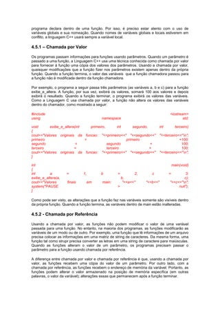 programa declara dentro de uma função. Por isso, é preciso estar atento com o uso de
variáveis globais e sua nomeação. Quando nomes de variáveis globais e locais estiverem em
conflito, a linguagem C++ usará sempre a variável local.
4.5.1 – Chamada por Valor
Os programas passam informações para funções usando parâmetros. Quando um parâmetro é
passado a uma função, a Linguagem C++ usa uma técnica conhecida como chamada por valor
para fornecer à função uma cópia dos valores dos parâmetros. Usando a chamada por valor,
quaisquer modificações que a função fizer nos parâmetros existem apenas dentro da própria
função. Quando a função termina, o valor das variáveis que a função chamadora passou para
a função não é modificada dentro da função chamadora.
Por exemplo, o programa a seguir passa três parâmetros (as variáveis a, b e c) para a função
exibe_e_altera. A função, por sua vez, exibirá os valores, somará 100 aos valores e depois
exibirá o resultado. Quando a função terminar, o programa exibirá os valores das variáveis.
Como a Linguagem C usa chamada por valor, a função não altera os valores das variáveis
dentro do chamador, como mostrado a seguir:
#include <iostream>
using namespace std;
void exibe_e_altera(int primeiro, int segundo, int terceiro)
{
cout<<"Valores originais da funcao: "<<primeiro<<" "<<segundo<<" "<<terceiro<<"n";
primeiro = primeiro +100;
segundo = segundo + 100;
terceiro = terceiro + 100;
cout<<"Valores originais da funcao: "<<primeiro<<" "<<segundo<<" "<<terceiro<<"n";
}
int main(void)
{
int a = 1, b = 2, c = 3;
exibe_e_altera(a, b, c);
cout<<"Valores finais em main: "<<a<<" "<<b<<" "<<c<<"n";
system("PAUSE > null");
}
Como pode ser visto, as alterações que a função faz nas variáveis somente são visíveis dentro
da própria função. Quando a função termina, as variáveis dentro de main estão inalteradas.
4.5.2 - Chamada por Referência
Usando a chamada por valor, as funções não podem modificar o valor de uma variável
passada para uma função. No entanto, na maioria dos programas, as funções modificarão as
variáveis de um modo ou de outro. Por exemplo, uma função que lê informações de um arquivo
precisa colocar as informações em uma matriz de string de caracteres. Da mesma forma, uma
função tal como strupr precisa converter as letras em uma string de caractere para maiúsculas.
Quando as funções alteram o valor de um parâmetro, os programas precisam passar o
parâmetro para a função usando chamada por referência.
A diferença entre chamada por valor e chamada por referência é que, usando a chamada por
valor, as funções recebem uma cópia do valor de um parâmetro. Por outro lado, com a
chamada por referência, as funções recebem o endereço de memória da variável. Portanto, as
funções podem alterar o valor armazenado na posição de memória específica (em outras
palavras, o valor da variável); alterações essas que permanecem após a função terminar.
 