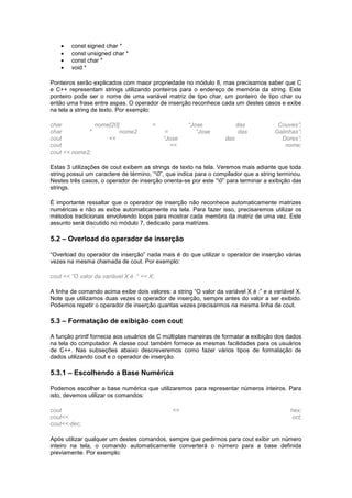  const signed char *
 const unsigned char *
 const char *
 void *
Ponteiros serão explicados com maior propriedade no módulo 8, mas precisamos saber que C
e C++ representam strings utilizando ponteiros para o endereço de memória da string. Este
ponteiro pode ser o nome de uma variável matriz de tipo char, um ponteiro de tipo char ou
então uma frase entre aspas. O operador de inserção reconhece cada um destes casos e exibe
na tela a string de texto. Por exemplo:
char nome[20] = “Jose das Couves”;
char * nome2 = “Jose das Galinhas”;
cout << “Jose das Dores”;
cout << nome;
cout << nome2;
Estas 3 utilizações de cout exibem as strings de texto na tela. Veremos mais adiante que toda
string possui um caractere de término, “0”, que indica para o compilador que a string terminou.
Nestes três casos, o operador de inserção orienta-se por este “0” para terminar a exibição das
strings.
É importante ressaltar que o operador de inserção não reconhece automaticamente matrizes
numéricas e não as exibe automaticamente na tela. Para fazer isso, precisaremos utilizar os
métodos tradicionais envolvendo loops para mostrar cada membro da matriz de uma vez. Este
assunto será discutido no módulo 7, dedicado para matrizes.
5.2 – Overload do operador de inserção
“Overload do operador de inserção” nada mais é do que utilizar o operador de inserção várias
vezes na mesma chamada de cout. Por exemplo:
cout << ”O valor da variável X é :“ << X;
A linha de comando acima exibe dois valores: a string “O valor da variável X é :” e a variável X.
Note que utilizamos duas vezes o operador de inserção, sempre antes do valor a ser exibido.
Podemos repetir o operador de inserção quantas vezes precisarmos na mesma linha de cout.
5.3 – Formatação de exibição com cout
A função printf fornecia aos usuários de C múltiplas maneiras de formatar a exibição dos dados
na tela do computador. A classe cout também fornece as mesmas facilidades para os usuários
de C++. Nas subseções abaixo descreveremos como fazer vários tipos de formatação de
dados utilizando cout e o operador de inserção.
5.3.1 – Escolhendo a Base Numérica
Podemos escolher a base numérica que utilizaremos para representar números inteiros. Para
isto, devemos utilizar os comandos:
cout << hex;
cout<< oct;
cout<< dec;
Após utilizar qualquer um destes comandos, sempre que pedirmos para cout exibir um número
inteiro na tela, o comando automaticamente converterá o número para a base definida
previamente. Por exemplo:
 