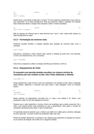 int numero = 10;
cout << hex;
cout << numero;
Dessa forma, cout exibirá na tela não o número 10 como estamos acostumados, mas a letra a,
que representa 10 na base hexadecimal. Note que podemos utilizar o operador de inserção
duas vezes para deixar o código mais compacto e obter o mesmo resultado:
int numero = 10;
cout << hex << numero;
Não se esqueça de retornar para a base decimal com “cout << dec;” após exibir valores na
base hexadecimal ou octal!
5.3.2 – Formatação de números reais
Podemos escolher também a notação utilizada para exibição de números reais. Com o
comando:
cout << fixed;
Instruímos o programa a exibir valores reais usando a notação de ponto fixo ( por exemplo,
3.1214). Da mesma forma, com o comando:
cout << scientific;
Instruímos o programa a utilizar a notação científica (por exemplo, 3.21E-2).
5.3.3 – Espaçamento de Texto
O comando cout permite também escolher um número mínimo de
caracteres para ser exibido na tela. Isto é feito utilizando o método:
cout.width ( x );;
Onde substituímos x pelo número mínino de caracteres a ser exibido na tela. Após a utilização
deste método, utilizamos o comando cout para exibir o valor desejado, como no exemplo
abaixo:
int variavel = 10;
cout.width ( 5 );
cout << variavel;
Neste exemplo, foi especificado cout.width (5); e o valor a ser exibido é 10. Assim, cout
predecerá o valor 10 com três espaços em branco.
Observe que o valor especifica o número mínimo de caracteres que a saída consumirá. Se o
valor a ser exibido requer mais caracteres do que o especificado, será usado o número de
caracteres necessários para exibir o valor corretamente.
É importante observar também que o método cout.width só é válido para a próxima utilização
de cout: após isto, o número mínimo de caracteres volta a ser zero.
Podemos também determinar o caractere a ser utilizado para preencher os espaços em branco
de um campo de exibição. Isto é feito com o seguinte método:
 