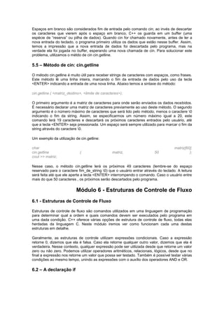 Espaços em branco são considerados fim de entrada pelo comando cin; ao invés de descartar
os caracteres que vierem após o espaço em branco, C++ os guarda em um buffer (uma
espécie de “reserva” ou pilha de dados). Quando cin for chamado novamente, antes de ler a
nova entrada do teclado, o programa primeiro utiliza os dados que estão nesse buffer. Assim,
temos a impressão que a nova entrada de dados foi descartada pelo programa, mas na
verdade ela foi jogada no buffer, esperando uma nova chamada de cin. Para solucionar este
problema, utilizamos o métdo de cin cin.getline.
5.5 – Método de cin: cin.getline
O método cin.getline é muito útil para receber strings de caracteres com espaços, como frases.
Este método lê uma linha inteira, marcando o fim da entrada de dados pelo uso da tecla
<ENTER> indicando a entrada de uma nova linha. Abaixo temos a sintaxe do método:
cin.getline ( <matriz_destino>, <limite de caracteres>);
O primeiro argumento é a matriz de caracteres para onde serão enviados os dados recebidos.
É necessário declarar uma matriz de caracteres previamente ao uso deste método. O segundo
argumento é o número máximo de caracteres que será lido pelo método, menos o caractere 0
indicando o fim da string. Assim, se especificarmos um número máximo igual a 20, este
comando lerá 19 caracteres e descartará os próximos caracteres entrados pelo usuário, até
que a tecla <ENTER> seja pressionada. Um espaço será sempre utilizado para marcar o fim da
string através do caractere 0.
Um exemplo da utilização de cin.getline:
char matriz[60];
cin.getline ( matriz, 50 );
cout >> matriz;
Nesse caso, o método cin.getline lerá os próximos 49 caracteres (lembre-se do espaço
reservado para o caractere fim_de_string 0) que o usuário entrar através do teclado. A leitura
será feita até que ele aperte a tecla <ENTER> interrompendo o comando. Caso o usuário entre
mais do que 50 caracteres , os próximos serão descartados pelo programa.
Módulo 6 - Estruturas de Controle de Fluxo
6.1 - Estruturas de Controle de Fluxo
Estruturas de controle de fluxo são comandos utilizados em uma linguagem de programação
para determinar qual a ordem e quais comandos devem ser executados pelo programa em
uma dada condição. C++ oferece várias opções de estrutura de controle de fluxo, todas elas
herdadas da linguagem C. Neste módulo iremos ver como funcionam cada uma destas
estruturas em detalhe.
Geralmente, as estruturas de controle utilizam expressões condicionais. Caso a expressão
retorne 0, dizemos que ela é falsa. Caso ela retorne qualquer outro valor, dizemos que ela é
verdadeira. Nesse contexto, qualquer expressão pode ser utilizada desde que retorne um valor
zero ou não zero. Podemos utilizar operadores aritméticos, relacionais, lógicos, desde que no
final a expressão nos retorne um valor que possa ser testado. Também é possível testar várias
condições ao mesmo tempo, unindo as expressões com o auxílio dos operadores AND e OR.
6.2 – A declaração if
 
