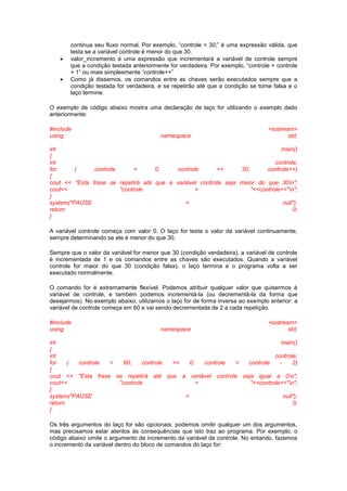 continua seu fluxo normal. Por exemplo, “controle < 30;” é uma expressão válida, que
testa se a variável controle é menor do que 30.
 valor_incremento é uma expressão que incrementará a variável de controle sempre
que a condição testada anteriormente for verdadeira. Por exemplo, “controle = controle
+ 1” ou mais simplesmente “controle++”
 Como já dissemos, os comandos entre as chaves serão executados sempre que a
condição testada for verdadeira, e se repetirão até que a condição se torne falsa e o
laço termine.
O exemplo de código abaixo mostra uma declaração de laço for utilizando o exemplo dado
anteriormente:
#include <iostream>
using namespace std;
int main()
{
int controle;
for ( controle = 0; controle <= 30; controle++)
{
cout << "Esta frase se repetirá até que a variável controle seja maior do que 30n";
cout<< "controle = "<<controle<<"n";
}
system("PAUSE > null");
return 0;
}
A variável controle começa com valor 0. O laço for testa o valor da variável continuamente,
sempre determinando se ele é menor do que 30.
Sempre que o valor da variável for menor que 30 (condição verdadeira), a variável de controle
é incrementada de 1 e os comandos entre as chaves são executados. Quando a variável
controle for maior do que 30 (condição falsa), o laço termina e o programa volta a ser
executado normalmente.
O comando for é extremamente flexível. Podemos atribuir qualquer valor que quisermos à
variável de controle, e também podemos incrementá-la (ou decrementá-la da forma que
desejarmos). No exemplo abaixo, utilizamos o laço for de forma inversa ao exemplo anterior: a
variável de controle começa em 60 e vai sendo decrementada de 2 a cada repetição.
#include <iostream>
using namespace std;
int main()
{
int controle;
for ( controle = 60; controle >= 0; controle = controle - 2)
{
cout << "Esta frase se repetirá até que a variável controle seja igual a 0n";
cout<< "controle = "<<controle<<"n";
}
system("PAUSE > null");
return 0;
}
Os três argumentos do laço for são opcionais: podemos omitir qualquer um dos argumentos,
mas precisamos estar atentos às consequências que isto traz ao programa. Por exemplo, o
código abaixo omite o argumento de incremento da variável de controle. No entando, fazemos
o incremento da variável dentro do bloco de comandos do laço for:
 