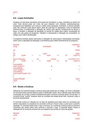 return 0;
}
6.8 – Laços Aninhados
Qualquer um dos laços estudados acima pode ser aninhados, ou seja, colocados um dentro do
outro. Esta técnica pode ser muito útil para trabalhar com matrizes multidimensionais,
programas que trabalhem com menus e várias outras situações. Entretanto, é preciso atenção
para não confundir quais blocos fazem parte de qual laço ou declaração. Como já dissemos
anteriormente, é fundamental a utilização de chaves para separar corretamente os blocos e
laços, e também a utilização de tabulação na escrita do código para melhor visualização de
cada uma das partes do programa. Também é interessante a utilização de comentários no
código, para melhor identificação.
O programa exemplo abaixo demonstra a utilização de vários laços e declarações aninhadas,
assim como a aplicação de tabulação e comentários para melhor entendimento do programa.
#include <iostream>
using namespace std;
int main()
{
int mult1, mult2;
for (mult1 = 1; mult1 <= 10; mult1++)
{
cout<<"Tabuada do numero "<<mult1<<":n";
for (mult2 = 1; mult2 <= 10; mult2++)
{
cout.width(2);
cout<<mult1<<" X ";
cout.width(2);
cout<<mult2<<" = ";
cout.width(3);
cout<<mult1*mult2<<"n";
}
}
system("PAUSE > null");
return 0;
}
6.9 – Break e Continue
Utilizamos os comandos break e continue para pular partes de um código. Já vimos a utilização
do comando break quando falamos sobre a declaração switch: ele é utilizado para interromper
a execução de um laço, pulando imediatamente para o próximo comando após o fim do laço. O
comando break “quebra” qualquer teste de condição que esteja sendo feito, forçando o laço a
terminar abruptamente.
O comando continue é utilizado em um laço de repetição para pular todos os comandos que
seriam executados na sequência do comando continue e forçar o laço a pular para a próxima
repetição. O comando break força o laço a terminar; já o comando continue pula os próximos
comandos que seriam feitos mas continua a executar o laço. O exemplo abaixo mostra a
utilização de um comando continue em um programa que simula um menu de opções.
#include <iostream>
using namespace std;
int main()
 