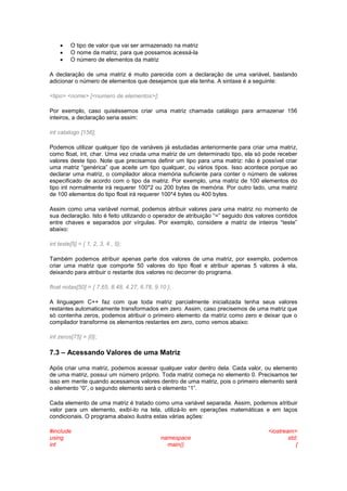  O tipo de valor que vai ser armazenado na matriz
 O nome da matriz, para que possamos acessá-la
 O número de elementos da matriz
A declaração de uma matriz é muito parecida com a declaração de uma variável, bastando
adicionar o número de elementos que desejamos que ela tenha. A sintaxe é a seguinte:
<tipo> <nome> [<numero de elementos>];
Por exemplo, caso quiséssemos criar uma matriz chamada catálogo para armazenar 156
inteiros, a declaração seria assim:
int catalogo [156];
Podemos utilizar qualquer tipo de variáveis já estudadas anteriormente para criar uma matriz,
como float, int, char. Uma vez criada uma matriz de um determinado tipo, ela só pode receber
valores deste tipo. Note que precisamos definir um tipo para uma matriz: não é possível criar
uma matriz “genérica” que aceite um tipo qualquer, ou vários tipos. Isso acontece porque ao
declarar uma matriz, o compilador aloca memória suficiente para conter o número de valores
especificado de acordo com o tipo da matriz. Por exemplo, uma matriz de 100 elementos do
tipo int normalmente irá requerer 100*2 ou 200 bytes de memória. Por outro lado, uma matriz
de 100 elementos do tipo float irá requerer 100*4 bytes ou 400 bytes.
Assim como uma variável normal, podemos atribuir valores para uma matriz no momento de
sua declaração. Isto é feito utilizando o operador de atribuição “=” seguido dos valores contidos
entre chaves e separados por vírgulas. Por exemplo, considere a matriz de inteiros “teste”
abaixo:
int teste[5] = { 1, 2, 3, 4 , 5};
Também podemos atribuir apenas parte dos valores de uma matriz, por exemplo, podemos
criar uma matriz que comporte 50 valores do tipo float e atribuir apenas 5 valores à ela,
deixando para atribuir o restante dos valores no decorrer do programa.
float notas[50] = { 7.65, 8.48, 4.27, 6.78, 9.10 };
A linguagem C++ faz com que toda matriz parcialmente inicializada tenha seus valores
restantes automaticamente transformados em zero. Assim, caso precisemos de uma matriz que
só contenha zeros, podemos atribuir o primeiro elemento da matriz como zero e deixar que o
compilador transforme os elementos restantes em zero, como vemos abaixo:
int zeros[75] = {0};
7.3 – Acessando Valores de uma Matriz
Após criar uma matriz, podemos acessar qualquer valor dentro dela. Cada valor, ou elemento
de uma matriz, possui um número próprio. Toda matriz começa no elemento 0. Precisamos ter
isso em mente quando acessamos valores dentro de uma matriz, pois o primeiro elemento será
o elemento “0”, o segundo elemento será o elemento “1”.
Cada elemento de uma matriz é tratado como uma variável separada. Assim, podemos atribuir
valor para um elemento, exibí-lo na tela, utilizá-lo em operações matemáticas e em laços
condicionais. O programa abaixo ilustra estas várias ações:
#include <iostream>
using namespace std;
int main() {
 