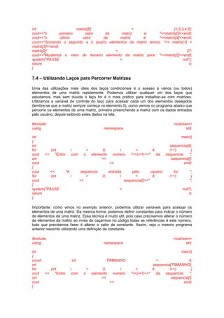 int matriz[5] = {1,2,3,4,5};
cout<<"o primeiro valor da matriz é: "<<matriz[0]<<endl;
cout<<"o último valor da matriz é: "<<matriz[4]<<endl;
cout<<"Somando o segundo e o quarto elementos da matriz temos: "<< matriz[1] +
matriz[3]<<endl;
matriz[2] = 27;
cout<<"Mudamos o valor do terceiro elemento da matriz para: "<<matriz[2]<<endl;
system(“PAUSE > null”);
return 0;
}
7.4 – Utilizando Laços para Percorrer Matrizes
Uma das utilizações mais úteis dos laços condicionais é o acesso à vários (ou todos)
elementos de uma matriz rapidamente. Podemos utilizar qualquer um dos laços que
estudamos, mas sem dúvida o laço for é o mais prático para trabalhar-se com matrizes.
Utilizamos a variável de controle do laço para acessar cada um dos elementos desejados
(lembre-se que a matriz sempre começa no elemento 0), como vemos no programa abaixo que
percorre os elementos de uma matriz, primeiro preenchendo a matriz com os dados entrados
pelo usuário, depois exibindo estes dados na tela.
#include <iostream>
using namespace std;
int main()
{
int sequencia[4];
for (int i = 0; i < 4; i++) {
cout << "Entre com o elemento numero "<<(i+1)<<" da sequencia: ";
cin >> sequencia[i];
cout << endl;
}
cout << "A sequencia entrada pelo usuario foi: ";
for (int i = 0; i < 4; i++) {
cout << sequencia[i]<<" ";
}
system("PAUSE > null");
return 0;
}
Importante: como vimos no exemplo anterior, podemos utilizar variáveis para acessar os
elementos de uma matriz. Da mesma forma, podemos definir constantes para indicar o número
de elementos de uma matriz. Essa técnica é muito útil, pois caso precisemos alterar o número
de elementos da matriz ao invés de caçarmos no código todas as referências à este número,
tudo que precisamos fazer é alterar o valor da constante. Assim, veja o mesmo programa
anterior reescrito utilizando uma definição de constante.
#include <iostream>
using namespace std;
int main()
{
const int TAMANHO = 4;
int sequencia[TAMANHO];
for (int i = 0; i < 4; i++) {
cout << "Entre com o elemento numero "<<(i+1)<<" da sequencia: ";
cin >> sequencia[i];
cout << endl;
}
 