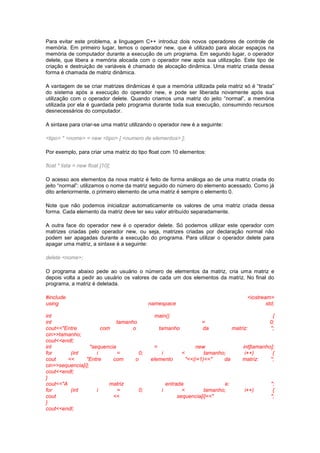 Para evitar este problema, a linguagem C++ introduz dois novos operadores de controle de
memória. Em primeiro lugar, temos o operador new, que é utilizado para alocar espaços na
memória de computador durante a execução de um programa. Em segundo lugar, o operador
delete, que libera a memória alocada com o operador new após sua utilização. Este tipo de
criação e destruição de variáveis é chamado de alocação dinâmica. Uma matriz criada dessa
forma é chamada de matriz dinâmica.
A vantagem de se criar matrizes dinâmicas é que a memória utilizada pela matriz só é “tirada”
do sistema após a execução do operador new, e pode ser liberada novamente após sua
utilização com o operador delete. Quando criamos uma matriz do jeito “normal”, a memória
utilizada por ela é guardada pelo programa durante toda sua execução, consumindo recursos
desnecessários do computador.
A sintaxe para criar-se uma matriz utilizando o operador new é a seguinte:
<tipo> * <nome> = new <tipo> [ <numero de elementos> ];
Por exemplo, para criar uma matriz do tipo float com 10 elementos:
float * lista = new float [10];
O acesso aos elementos da nova matriz é feito de forma análoga ao de uma matriz criada do
jeito “normal”: utilizamos o nome da matriz seguido do número do elemento acessado. Como já
dito anteriormente, o primeiro elemento de uma matriz é sempre o elemento 0.
Note que não podemos inicializar automaticamente os valores de uma matriz criada dessa
forma. Cada elemento da matriz deve ter seu valor atribuído separadamente.
A outra face do operador new é o operador delete. Só podemos utilizar este operador com
matrizes criadas pelo operador new, ou seja, matrizes criadas por declaração normal não
podem ser apagadas durante a execução do programa. Para utilizar o operador delete para
apagar uma matriz, a sintaxe é a seguinte:
delete <nome>;
O programa abaixo pede ao usuário o número de elementos da matriz, cria uma matriz e
depois volta a pedir ao usuário os valores de cada um dos elementos da matriz. No final do
programa, a matriz é deletada.
#include <iostream>
using namespace std;
int main() {
int tamanho = 0;
cout<<"Entre com o tamanho da matriz: ";
cin>>tamanho;
cout<<endl;
int *sequencia = new int[tamanho];
for (int i = 0; i < tamanho; i++) {
cout << "Entre com o elemento "<<(i+1)<<" da matriz: ";
cin>>sequencia[i];
cout<<endl;
}
cout<<"A matriz entrada e: ";
for (int i = 0; i < tamanho; i++) {
cout << sequencia[i]<<" ";
}
cout<<endl;
 