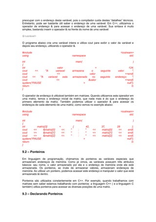 preocupar com o endereço desta variável, pois o compilador cuida destes “detalhes” técnicos.
Entretanto, pode ser bastante útil saber o endereço de uma variável. Em C++, utilizamos o
operador de endereço & para acessar o endereço de uma variável. Sua sintaxe é muito
simples, bastando inserir o operador & na frente do nome de uma variável:
&<variável>
O programa abaixo cria uma variável inteira e utiliza cout para exibir o valor da variável e
depois seu endereço, utilizando o operador &.
#include <iostream>
using namespace std;
int main( )
{
int valor = 124;
cout << "A variavel armazena o seguinte valor: ";
cout << valor <<endl;
cout << "A variavel esta armazenada no seguinte endereço: ";
cout << &valor <<endl;
system(“PAUSE > null”);
return 0;
}
O operador de endereço é utilizável também em matrizes. Quando utilizamos este operador em
uma matriz, temos o endereço inicial da matriz, que nada mais é do que o endereço do
primeiro elemento da matriz. Também podemos utilizar o operador & para acessar os
endereços de cada elemento de uma matriz, como vemos no exemplo abaixo:
#include <iostream>
using namespace std;
int main( )
{
int matriz[3] = { 42, 37, 28 };
cout << &matriz[0] << " : " << matriz[0] << endl;
cout << &matriz[1] << " : " << matriz[1] << endl;
cout << &matriz[2] << " : " << matriz[2] << endl;
system(“PAUSE > null”);
return 0;
}
9.2 – Ponteiros
Em linguagem de programação, chamamos de ponteiros as variáveis especiais que
armazenam endereços de memória. Como já vimos, as variáveis possuem três atributos
básicos: seu nome, o valor armazenado por ela e o endereço de memória onde ela está
armazenada. Os ponteiros, ao invés de armazenar valores, armazenam endereços de
memória. Ao utilizar um ponteiro, podemos acessar este endereço e manipular o valor que está
armazenado lá dentro.
Ponteiros são utilizados constantemente em C++. Por exemplo, quando trabalhamos com
matrizes sem saber estamos trabalhando com ponteiros: a linguagem C++ ( e a linguagem C
também) utiliza ponteiros para acessar as diversas posições de uma matriz.
9.3 – Declarando Ponteiros
 