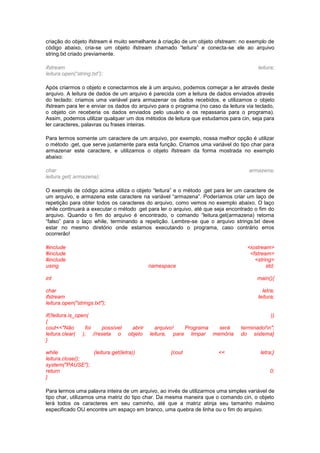 criação do objeto ifstream é muito semelhante à criação de um objeto ofstream: no exemplo de
código abaixo, cria-se um objeto ifstream chamado “leitura” e conecta-se ele ao arquivo
string.txt criado previamente.
ifstream leitura;
leitura.open(“string.txt”);
Após criarmos o objeto e conectarmos ele à um arquivo, podemos começar a ler através deste
arquivo. A leitura de dados de um arquivo é parecida com a leitura de dados enviados através
do teclado: criamos uma variável para armazenar os dados recebidos, e utilizamos o objeto
ifstream para ler e enviar os dados do arquivo para o programa (no caso da leitura via teclado,
o objeto cin receberia os dados enviados pelo usuário e os repassaria para o programa).
Assim, podemos utilizar qualquer um dos métodos de leitura que estudamos para cin, seja para
ler caracteres, palavras ou frases inteiras.
Para lermos somente um caractere de um arquivo, por exemplo, nossa melhor opção é utilizar
o método .get, que serve justamente para esta função. Criamos uma variável do tipo char para
armazenar este caractere, e utilizamos o objeto ifstream da forma mostrada no exemplo
abaixo:
char armazena;
leitura.get( armazena);
O exemplo de código acima utiliza o objeto “leitura” e o método .get para ler um caractere de
um arquivo, e armazena este caractere na variável “armazena”. Poderíamos criar um laço de
repetição para obter todos os caracteres do arquivo, como vemos no exemplo abaixo. O laço
while continuará a executar o método .get para ler o arquivo, até que seja encontrado o fim do
arquivo. Quando o fim do arquivo é encontrado, o comando “leitura.get(armazena) retorna
“falso” para o laço while, terminando a repetição. Lembre-se que o arquivo strings.txt deve
estar no mesmo diretório onde estamos executando o programa, caso contrário erros
ocorrerão!
#include <iostream>
#include <fstream>
#include <string>
using namespace std;
int main(){
char letra;
ifstream leitura;
leitura.open("strings.txt");
if(!leitura.is_open( ))
{
cout<<"Não foi possível abrir arquivo! Programa será terminado!n";
leitura.clear( ); //reseta o objeto leitura, para limpar memória do sistema}
}
while (leitura.get(letra)) {cout << letra;}
leitura.close();
system("PAUSE");
return 0;
}
Para lermos uma palavra inteira de um arquivo, ao invés de utilizarmos uma simples variável de
tipo char, utilizamos uma matriz do tipo char. Da mesma maneira que o comando cin, o objeto
lerá todos os caracteres em seu caminho, até que a matriz atinja seu tamanho máximo
especificado OU encontre um espaço em branco, uma quebra de linha ou o fim do arquivo.
 