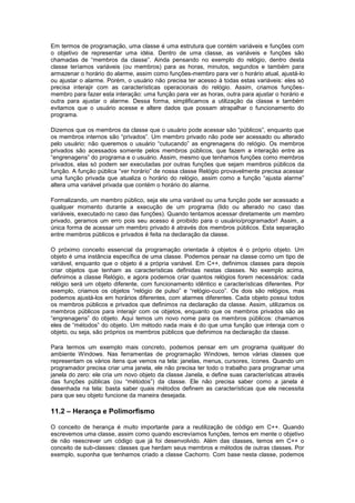 Em termos de programação, uma classe é uma estrutura que contém variáveis e funções com
o objetivo de representar uma idéia. Dentro de uma classe, as variáveis e funções são
chamadas de “membros da classe”. Ainda pensando no exemplo do relógio, dentro desta
classe teríamos variáveis (ou membros) para as horas, minutos, segundos e também para
armazenar o horário do alarme, assim como funções-membro para ver o horário atual, ajustá-lo
ou ajustar o alarme. Porém, o usuário não precisa ter acesso à todas estas variáveis: eles só
precisa interajir com as características operacionais do relógio. Assim, criamos funções-
membro para fazer esta interação: uma função para ver as horas, outra para ajustar o horário e
outra para ajustar o alarme. Dessa forma, simplificamos a utilização da classe e também
evitamos que o usuário acesse e altere dados que possam atrapalhar o funcionamento do
programa.
Dizemos que os membros da classe que o usuário pode acessar são “públicos”, enquanto que
os membros internos são “privados”. Um membro privado não pode ser acessado ou alterado
pelo usuário: não queremos o usuário “cutucando” as engrenagens do relógio. Os membros
privados são acessados somente pelos membros públicos, que fazem a interação entre as
“engrenagens” do programa e o usuário. Assim, mesmo que tenhamos funções como membros
privados, elas só podem ser executadas por outras funções que sejam membros públicos da
função. A função pública “ver horário” de nossa classe Relógio provavelmente precisa acessar
uma função privada que atualiza o horário do relógio, assim como a função “ajusta alarme”
altera uma variável privada que contém o horário do alarme.
Formalizando, um membro público, seja ele uma variável ou uma função pode ser acessado a
qualquer momento durante a execução de um programa (lido ou alterado no caso das
variáveis, executado no caso das funções). Quando tentamos acessar diretamente um membro
privado, geramos um erro pois seu acesso é proibido para o usuário/programador! Assim, a
única forma de acessar um membro privado é através dos membros públicos. Esta separação
entre membros públicos e privados é feita na declaração da classe.
O próximo conceito essencial da programação orientada à objetos é o próprio objeto. Um
objeto é uma instância específica de uma classe. Podemos pensar na classe como um tipo de
variável, enquanto que o objeto é a própria variável. Em C++, definimos classes para depois
criar objetos que tenham as características definidas nestas classes. No exemplo acima,
definimos a classe Relógio, e agora podemos criar quantos relógios forem necessários: cada
relógio será um objeto diferente, com funcionamento idêntico e características diferentes. Por
exemplo, criamos os objetos “relógio de pulso” e “relógio-cuco”. Os dois são relógios, mas
podemos ajustá-los em horários diferentes, com alarmes diferentes. Cada objeto possui todos
os membros públicos e privados que definimos na declaração da classe. Assim, utilizamos os
membros públicos para interajir com os objetos, enquanto que os membros privados são as
“engrenagens” do objeto. Aqui temos um novo nome para os membros públicos: chamamos
eles de “métodos” do objeto. Um método nada mais é do que uma função que interaja com o
objeto, ou seja, são próprios os membros públicos que definimos na declaração da classe.
Para termos um exemplo mais concreto, podemos pensar em um programa qualquer do
ambiente Windows. Nas ferramentas de programação Windows, temos várias classes que
representam os vários itens que vemos na tela: janelas, menus, cursores, ícones. Quando um
programador precisa criar uma janela, ele não precisa ter todo o trabalho para programar uma
janela do zero: ele cria um novo objeto da classe Janela, e define suas características através
das funções públicas (ou “métodos”) da classe. Ele não precisa saber como a janela é
desenhada na tela: basta saber quais métodos definem as características que ele necessita
para que seu objeto funcione da maneira desejada.
11.2 – Herança e Polimorfismo
O conceito de herança é muito importante para a reutilização de código em C++. Quando
escrevemos uma classe, assim como quando escrevíamos funções, temos em mente o objetivo
de não reescrever um código que já foi desenvolvido. Além das classes, temos em C++ o
conceito de sub-classes: classes que herdam seus membros e métodos de outras classes. Por
exemplo, suponha que tenhamos criado a classe Cachorro. Com base nesta classe, podemos
 