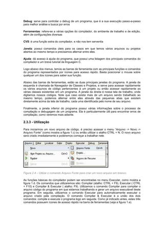 Debug: serve para controlar o debug de um programa, que é a sua execução passo-a-passo
para melhor análise e busca por erros
Ferramentas: refere-se a várias opções do compilador, do ambiente de trabalho e de edição,
além de configurações diversas
CVS: é uma função extra do compilador, e não nos tem serventia
Janela: possui comandos úteis para os casos em que temos vários arquivos ou projetos
abertos ao mesmo tempo e precisamos alternar entre eles.
Ajuda: dá acesso à ajuda do programa, que possui uma listagem dos principais comandos do
compilador e um breve tutorial da linguagem C.
Logo abaixo dos menus, temos as barras de ferramenta com as principais funções e comandos
do programa representados por ícones para acesso rápido. Basta posicionar o mouse sobre
qualquer um dos ícones para saber sua função.
Abaixo das barras de ferramentas, estão as duas principais janelas do programa. A janela da
esquerda é chamada de Navegador de Classes e Projetos, e serve para acessar rapidamente
os vários arquivos de código pertencentes à um projeto ou então acessar rapidamente as
várias classes existentes em um programa. A janela da direita é nossa tela de trabalho, onde
digitamos nossos códigos. Note que caso exista mais de um arquivo sendo trabalhado ao
mesmo tempo, podemos alternar entre eles através das pequenas abas que existem
diretamente acima da tela de trabalho, cada uma identificada pelo nome de seu arquivo.
Finalmente, a janela inferior do programa possui várias informações sobre o processo de
compilação e debugagem de um programa. Ela é particularmente útil para encontrar erros de
compilação, como veremos mais adiante.
2.3.3 - Utilização
Para iniciarmos um novo arquivo de código, é preciso acessar o menu “Arquivo -> Novo ->
Arquivo Fonte” (como mostra a figura 1.c) ou então utilizar o atalho CTRL + N. O novo arquivo
será criado imediatamente e poderemos começar a trabalhar nele.
Figura 2.4 – Utilize o comando Arquivo Fonte para criar um novo arquivo em branco.
As funções básicas do compilador podem ser encontradas no menu Executar, como mostra a
figura 1.d. Os comandos que utilizaremos são: Compilar (atalho: CTRL + F9), Executar ( CTRL
+ F10) e Compilar & Executar ( atalho: F9). Utilizamos o comando Compilar para compilar o
arquivo código do programa em que estamos trabalhando e gerar um arquivo executável deste
programa. Em seguida, utilizamos o comando Executar para automaticamente executar o
arquivo criado pela compilação. O comando Compilar & Executar é a união dos dois
comandos: compila e executa o programa logo em seguida. Como já indicado antes, estes três
comandos possuem ícones de acesso rápido na barra de ferramentas (veja a figura 1.e).
 