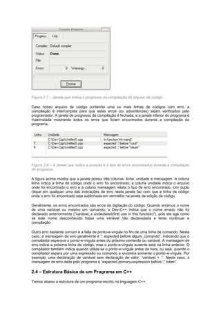 Figura 2.7 – Janela que indica o progresso da compilação do arquivo de código.
Caso nosso arquivo de código contenha uma ou mais linhas de códigos com erro, a
compilação é interrompida para que estes erros (ou advertências) sejam verificados pelo
programador. A janela de progresso da compilação é fechada, e a janela inferior do programa é
maximizada mostrando todos os erros que foram encontrados durante a compilação do
programa.
Figura 2.8 – A janela que indica a posição e o tipo de erros encontrados durante a compilação
do programa.
A figura acima mostra que a janela possui três colunas: linha, unidade e mensagem. A coluna
linha indica a linha de código onde o erro foi encontrado; a coluna unidade indica o arquivo
onde foi encontrado o erro e a coluna mensagem relata o tipo de erro encontrado. Um duplo
clique em qualquer uma das indicações de erro nesta janela faz com que a linha de código
onde o erro foi encontrado seja sublinhada em vermelho na janela de edição de código.
Geralmente, os erros encontrados são erros de digitação do código. Quando erramos o nome
de uma variável ou mesmo um comando, o Dev-C++ indica que o nome errado não foi
declarado anteriormente (“variável_x undeclared(first use in this function)”), pois ele age como
se este nome desconhecido fosse uma variável não declaradada e tenta continuar a
compilação.
Outro erro bastante comum é a falta de ponto-e-vírgula no fim de uma linha de comando. Neste
caso, a mensagem de erro geralmente é “; expected before algum_comando”, indicando que o
compilador esperava o ponto-e-vírgula antes do próximo comando ou variável. A mensagem de
erro indica a próxima linha de código, mas o ponto-e-vírgula ausente está na linha anterior. O
compilador também indica quando utiliza-se o ponto-e-vírgula antes da hora, ou seja, quando o
compilador espera por uma expressão ou comando e encontra somente o ponto-e-vírgula. Por
exemplo, uma declaração de variável sem declaração de valor: “variável = ;”. Neste caso, a
mensagem de erro dada pelo programa é “expected primary-expression before ';' token”.
2.4 – Estrutura Básica de um Programa em C++
Temos abaixo a estrutura de um programa escrito na linguagem C++:
 