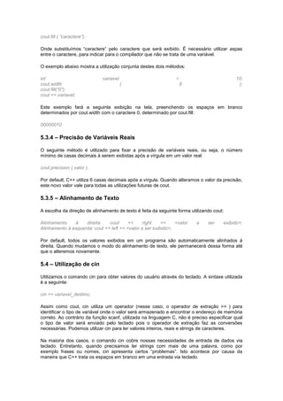 cout.fill ( “caractere”);
Onde substituímos “caractere” pelo caractere que será exibido. É necessário utilizar aspas
entre o caractere, para indicar para o compilador que não se trata de uma variável.
O exemplo abaixo mostra a utilização conjunta destes dois métodos:
int variavel = 10;
cout.width ( 8 );
cout.fill(“0”);
cout << variavel;
Este exemplo fará a seguinte exibição na tela, preenchendo os espaços em branco
determinados por cout.width com o caractere 0, determinado por cout.fill:
00000010
5.3.4 – Precisão de Variáveis Reais
O seguinte método é utilizado para fixar a precisão de variáveis reais, ou seja, o número
mínimo de casas decimais à serem exibidas após a vírgula em um valor real:
cout.precision ( valor );
Por default, C++ utiliza 6 casas decimais após a vírgula. Quando alteramos o valor da precisão,
este novo valor vale para todas as utilizações futuras de cout.
5.3.5 – Alinhamento de Texto
A escolha da direção de alinhamento de texto é feita da seguinte forma utilizando cout:
Alinhamento à direita: cout << right << <valor a ser exibido>;
Alinhamento à esquerda: cout << left << <valor a ser exibido>;
Por default, todos os valores exibidos em um programa são automaticamente alinhados à
direita. Quando mudamos o modo do alinhamento de texto, ele permanecerá dessa forma até
que o alteremos novamente.
5.4 – Utilização de cin
Utilizamos o comando cin para obter valores do usuário através do teclado. A sintaxe utilizada
é a seguinte:
cin >> variavel_destino;
Assim como cout, cin utiliza um operador (nesse caso, o operador de extração >> ) para
identificar o tipo de variável onde o valor será armazenado e encontrar o endereço de memória
correto. Ao contrário da função scanf, utilizada na linguagem C, não é preciso especificar qual
o tipo de valor será enviado pelo teclado pois o operador de extração faz as conversões
necessárias. Podemos utilizar cin para ler valores inteiros, reais e strings de caracteres.
Na maioria dos casos, o comando cin cobre nossas necessidades de entrada de dados via
teclado. Entretanto, quando precisamos ler strings com mais de uma palavra, como por
exemplo frases ou nomes, cin apresenta certos “problemas”. Isto acontece por causa da
maneira que C++ trata os espaços em branco em uma entrada via teclado.
 