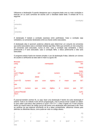 Utilizamos a declaração if quando desejamos que o programa teste uma ou mais condições e
execute um ou outro comando de acordo com o resultado deste teste. A sintaxe de if é a
seguinte:
if (condição)
{
comandos;
}
else
{
comandos;
}
A declaração if testará a condição expressa entre parênteses. Caso a condição seja
verdadeira, os comandos declarados entre as chaves serão executados.
A declaração else é opcional: podemos utilizá-la para determinar um conjunto de comandos
que serão executados caso a condição testada seja falsa. Note que somente um dos conjuntos
de comandos será executado, nunca os dois: caso a condição seja verdadeira, o bloco
pertencente a if será executado; caso a condição falhe, o bloco pertencente a else será
executado.
O programa abaixo ilustra de maneira simples o uso da declaração if-else, obtendo um número
do usuário e verificando se este valor é maior ou igual a 50.
#include <iostream>
using namespace std;
int main()
{
int teste;
cout<<"Digite um numero qualquer:n";
cin>> teste;
if (teste > 50)
{
cout<<"O numero que voce digitou é maior que 50";
}
else
{
cout<<"O numero que voce digitou é menor que 50";
}
system("PAUSE > null");
return 0;
}
É possível também aninhar ifs, ou seja, fazer uma declaração if dentro de outra declaração if
anterior. Este é um método muito útil em programação, mas é preciso tomar cuidado ao utilizá-
lo para saber qual bloco else pertence à qual if. Em C++, o else é ligado ao if mais próximo
dentro do mesmo bloco de código que já não tenha uma declaração else associada a ele. Para
se certificar de que estamos aninhando os ifs e elses corretamente, utilizamos chaves para
delimitar os diferentes blocos, como pode ser visto no código abaixo:
if ( x > 10)
{
if ( x == 17)
{
cout<< “x é maior que 10 e igual a 17”;
}
else
 