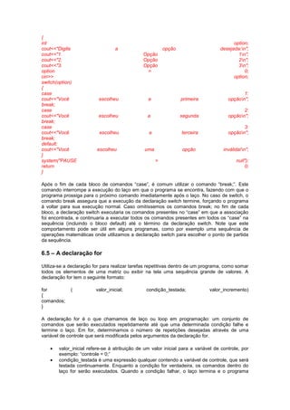 {
int option;
cout<<"Digite a opção desejada:n";
cout<<"1. Opção 1n";
cout<<"2. Opção 2n";
cout<<"3. Opção 3n";
option = 0;
cin>> option;
switch(option)
{
case 1:
cout<<"Você escolheu a primeira opçãon";
break;
case 2:
cout<<"Você escolheu a segunda opçãon";
break;
case 3:
cout<<"Você escolheu a terceira opçãon";
break;
default:
cout<<"Você escolheu uma opção inválida!n";
}
system("PAUSE > null");
return 0;
}
Após o fim de cada bloco de comandos “case”, é comum utilizar o comando “break;”. Este
comando interrompe a execução do laço em que o programa se encontra, fazendo com que o
programa prossiga para o próximo comando imediatamente após o laço. No caso de switch, o
comando break assegura que a execução da declaração switch termine, forçando o programa
à voltar para sua execução normal. Caso omitíssemos os comandos break; no fim de cada
bloco, a declaração switch executaria os comandos presentes no “case” em que a associação
foi encontrada, e continuaria a executar todos os comandos presentes em todos os “case” na
sequência (incluindo o bloco default) até o término da declaração switch. Note que este
comportamento pode ser útil em alguns programas, como por exemplo uma sequência de
operações matemáticas onde utilizamos a declaração switch para escolher o ponto de partida
da sequência.
6.5 – A declaração for
Utiliza-se a declaração for para realizar tarefas repetitivas dentro de um programa, como somar
todos os elementos de uma matriz ou exibir na tela uma sequência grande de valores. A
declaração for tem o seguinte formato:
for ( valor_inicial; condição_testada; valor_incremento)
{
comandos;
}
A declaração for é o que chamamos de laço ou loop em programação: um conjunto de
comandos que serão executados repetidamente até que uma determinada condição falhe e
termine o laço. Em for, determinamos o número de repetições desejadas através de uma
variável de controle que será modificada pelos argumentos da declaração for.
 valor_inicial refere-se à atribuição de um valor inicial para a variável de controle, por
exemplo: “controle = 0;”
 condição_testada é uma expressão qualquer contendo a variável de controle, que será
testada continuamente. Enquanto a condição for verdadeira, os comandos dentro do
laço for serão executados. Quando a condição falhar, o laço termina e o programa
 