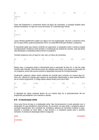 for (x = 0; x <= 50; )
{
cout<<x;
x++;
}
Caso não fizéssemos o incremento dentro do bloco de comandos, a condição testada seria
sempre verdadeira, e o laço for nunca terminaria. É o chamado laço infinito:
for (x = 0; x <= 50; )
{
cout<<x;
}
Laços infinitos geralmente surgem por algum erro de programação. Quando o programa entra
em um laço infinito, pode-se pressionar Ctrl+C no modo MS-DOS para finalizar o programa.
É importante saber que mesmo omitindo um argumento, é necessário incluir o ponto-e-vírgula
correspondente. Podemos omitir também a inicialização da variável de controle, caso ela tenha
sido declarada e inicializada anteriormente no programa.
Também podemos criar um laço for nulo, sem um bloco de comandos:
for (x = 0; x == 50; x++)
{
}
Nesse caso, o programa ainda é interrompido para a execução do laço for, e não faz nada
durante este intervalo. Esta técnica pode ser utilizada para forçar uma pausa na execução de
um programa, porém ela é pouco precisa e desperdiça recursos do microprocessador.
Finalmente, podemos utilizar várias variáveis de controle para controlar um mesmo laço for.
Para isto, utilizamos vírgulas para separar as expressões relacionadas a cada variável dentro
de um mesmo argumento. O código abaixo abaixo ilustra como isto é feito:
for (i=0, j=100; i <= 100; i++, j++)
{
cout << i << j;
}
A utilização de várias variáveis dentro de um mesmo laço for é particularmente útil em
programas que trabalham com matrizes e vetores.
6.6 – A declaração while
Uma outra forma de laço é a declaração while. Seu funcionamento é muito parecido com a
declaração for que estudamos anteriormente. Ao encontrar um laço while, o programa testa a
condição especificada. Se a condição for verdadeira, efetuará os comandos contidos no laço.
Quando a condição se torna falsa, o laço termina e o programa passa para o próximo
comando. A sintaxe da declaração while é a seguinte:
while (condição)
{
comandos;
}
 