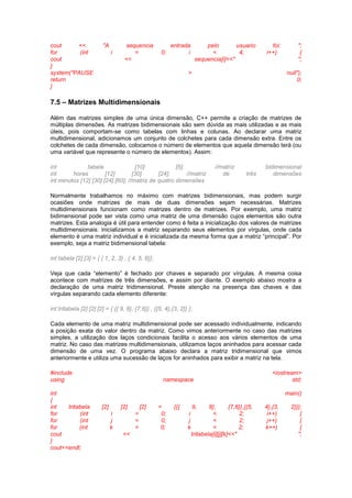 cout << "A sequencia entrada pelo usuario foi: ";
for (int i = 0; i < 4; i++) {
cout << sequencia[i]<<" ";
}
system("PAUSE > null");
return 0;
}
7.5 – Matrizes Multidimensionais
Além das matrizes simples de uma única dimensão, C++ permite a criação de matrizes de
múltiplas dimensões. As matrizes bidimensionais são sem dúvida as mais utilizadas e as mais
úteis, pois comportam-se como tabelas com linhas e colunas. Ao declarar uma matriz
multidimensional, adicionamos um conjunto de colchetes para cada dimensão extra. Entre os
colchetes de cada dimensão, colocamos o número de elementos que aquela dimensão terá (ou
uma variável que represente o número de elementos). Assim:
int tabela [10] [5]; //matriz bidimensional
int horas [12] [30] [24]; //matriz de três dimensões
int minutos [12] [30] [24] [60]; //matriz de quatro dimensões
Normalmente trabalhamos no máximo com matrizes bidimensionais, mas podem surgir
ocasiões onde matrizes de mais de duas dimensões sejam necessárias. Matrizes
multidimensionais funcionam como matrizes dentro de matrizes. Por exemplo, uma matriz
bidimensional pode ser vista como uma matriz de uma dimensão cujos elementos são outra
matrizes. Esta analogia é útil para entender como é feita a inicialização dos valores de matrizes
multidimensionais: inicializamos a matriz separando seus elementos por vírgulas, onde cada
elemento é uma matriz individual e é inicializada da mesma forma que a matriz “principal”. Por
exemplo, seja a matriz bidimensional tabela:
int tabela [2] [3] = { { 1, 2, 3} , { 4, 5, 6}};
Veja que cada “elemento” é fechado por chaves e separado por vírgulas. A mesma coisa
acontece com matrizes de três dimensões, e assim por diante. O exemplo abaixo mostra a
declaração de uma matriz tridimensional. Preste atenção na presença das chaves e das
vírgulas separando cada elemento diferente:
int tritabela [2] [2] [2] = { {{ 9, 8}, {7,6}} , {{5, 4},{3, 2}} };
Cada elemento de uma matriz multidimensional pode ser acessado individualmente, indicando
a posição exata do valor dentro da matriz. Como vimos anteriormente no caso das matrizes
simples, a utilização dos laços condicionais facilita o acesso aos vários elementos de uma
matriz. No caso das matrizes multidimensionais, utilizamos laços aninhados para acessar cada
dimensão de uma vez. O programa abaixo declara a matriz tridimensional que vimos
anteriormente e utiliza uma sucessão de laços for aninhados para exibir a matriz na tela.
#include <iostream>
using namespace std;
int main()
{
int tritabela [2] [2] [2] = {{{ 9, 8}, {7,6}},{{5, 4},{3, 2}}};
for (int i = 0; i < 2; i++) {
for (int j = 0; j < 2; j++) {
for (int k = 0; k < 2; k++) {
cout << tritabela[i][j][k]<<" ";
}
cout<<endl;
 