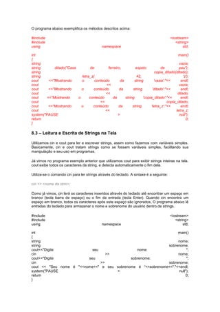 O programa abaixo exemplifica os métodos descritos acima:
#include <iostream>
#include <string>
using namespace std;
int main()
{
string vazia;
string ditado("Casa de ferreiro, espeto de pau");
string copia_ditado(ditado);
string letra_z( 42, 'z');
cout <<"Mostrando o conteúdo da string 'vazia':"<< endl;
cout << vazia;
cout <<"Mostrando o conteúdo da string 'ditado':"<< endl;
cout << ditado;
cout <<"Mostrando o conteúdo da string 'copia_ditado':"<< endl;
cout << copia_ditado;
cout <<"Mostrando o conteúdo da string 'letra_z':"<< endl;
cout << letra_z;
system("PAUSE > null");
return 0;
}
8.3 – Leitura e Escrita de Strings na Tela
Utilizamos cin e cout para ler e escrever strings, assim como fazemos com variáveis simples.
Basicamente, cin e cout tratam strings como se fossem variáveis simples, facilitando sua
manipulação e seu uso em programas.
Já vimos no programa exemplo anterior que utilizamos cout para exibir strings inteiras na tela.
cout exibe todos os caracteres da string, e detecta automaticamente o fim dela.
Utiliza-se o comando cin para ler strings através do teclado. A sintaxe é a seguinte:
cin >> <nome da strin>;
Como já vimos, cin lerá os caracteres inseridos através do teclado até encontrar um espaço em
branco (tecla barra de espaço) ou o fim da entrada (tecla Enter). Quando cin encontra um
espaço em branco, todos os caracteres após este espaço são ignorados. O programa abaixo lê
entradas do teclado para armazenar o nome e sobrenome do usuário dentro de strings.
#include <iostream>
#include <string>
using namespace std;
int main()
{
string nome;
string sobrenome;
cout<<"Digite seu nome: ";
cin >> nome;
cout<<"Digite seu sobrenome: ";
cin >> sobrenome;
cout << "Seu nome é "<<nome<<" e seu sobrenome é “<<sobrenome<<"."<<endl;
system("PAUSE > null");
return 0;
}
 