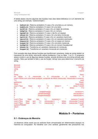 #include <cctype>
using namespace std;
A tabela abaixo resume algumas das funções mais úteis desta biblioteca (x é um elemento de
uma string, por exemplo, “sobrenome[4]”) :
 isalnum (x) - Retorna verdadeiro (1) caso x for uma letra ou um número.
 isalpha (x) - Retorna verdadeiro (1) caso x for uma letra.
 iscntrl (x) - Retorna verdadeiro (1) caso x for um dígito de controle.
 isdigit (x) - Retorna verdadeiro (1) caso x for um número.
 isgraph (x) - Retorna verdadeiro (1) caso x não for um espaço.
 islower (x) - Retorna verdadeiro (1) caso x for uma letra minúscula.
 isprint (x) - Retorna verdadeiro (1) caso x for um caractere imprimível.
 ispunct (x) - Retorna verdadeiro (1) caso x for um caractere acentuado.
 isspace (x) - Retorna verdadeiro (1) caso x for um esaço em branco.
 isupper (x) - Retorna verdadeiro (1) caso x for uma letra maiúscula
 isxdigit (x) - Retorna verdadeiro (1) caso x for um número hexadecimal.
 tolower (x) - Transforma um caractere maiúsculo em minúsculo.
 toupper (x) - Transforma um caractere minúsculo em maiúsculo.
Com exceção das duas últimas funções que transformam caracteres, todas as outras testam os
caracteres de uma string, retornando valores booleanos ( true ou false, 1 ou 0 ). O programa
abaixo mostra o uso de algumas dessas funções, através da leitura de uma string entrada pelo
usuário. Note que também é feito o uso da função <string>.size para determinar o tamanho da
string.
#include <iostream>
#include <string>
using namespace std;
int main()
{
string frase;
int letras = 0, maiusculas = 0, minusculas = 0, numeros = 0;
cout<<"Entre com uma frase qualquer, composta de letras maiusculas, minusculas e numeros:
"<< endl;
getline(cin, frase);
letras = frase.size();
cout<<"Sua frase tem "<< letras<< " letras."<<endl;
for (int i = 0; i < letras; i++)
{
if (isdigit(frase[i])) numeros++;
if (islower(frase[i])) minusculas++;
if (isupper(frase[i])) maiusculas++;
}
cout<<"Sua frase tem "<< numeros<< " numeros."<<endl;
cout<<"Sua frase tem "<< minusculas<< " letras minusculas."<<endl;
cout<<"Sua frase tem "<< maiusculas<< " letras maiusculas."<<endl;
system("PAUSE > null");
return 0;
}
Módulo 9 – Ponteiros
9.1 - Endereços de Memória
Já dissemos várias vezes que as variáveis ficam armazenadas em determinados espaços na
memória do computador. Ao trabalhar com uma variável, geralmente não precisamos nos
 