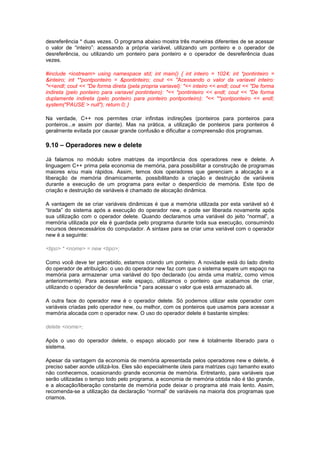 desreferência * duas vezes. O programa abaixo mostra três maneiras diferentes de se acessar
o valor de “inteiro”: acessando a própria variável, utilizando um ponteiro e o operador de
desreferência, ou utilizando um ponteiro para ponteiro e o operador de desreferência duas
vezes.
#include <iostream> using namespace std; int main() { int inteiro = 1024; int *pontinteiro =
&inteiro; int **pontponteiro = &pontinteiro; cout << "Acessando o valor da variavel inteiro:
"<<endl; cout << "De forma direta (pela propria variavel): "<< inteiro << endl; cout << "De forma
indireta (pelo ponteiro para variavel pontinteiro): "<< *pontinteiro << endl; cout << "De forma
duplamente indireta (pelo ponteiro para ponteiro pontponteiro): "<< **pontponteiro << endl;
system("PAUSE > null"); return 0; }
Na verdade, C++ nos permites criar infinitas indireções (ponteiros para ponteiros para
ponteiros...e assim por diante). Mas na prática, a utilização de ponteiros para ponteiros é
geralmente evitada por causar grande confusão e dificultar a compreensão dos programas.
9.10 – Operadores new e delete
Já falamos no módulo sobre matrizes da importância dos operadores new e delete. A
linguagem C++ prima pela economia de memória, para possibilitar a construção de programas
maiores e/ou mais rápidos. Assim, temos dois operadores que gerenciam a alocação e a
liberação de memória dinamicamente, possibilitando a criação e destruição de variáveis
durante a execução de um programa para evitar o desperdício de memória. Este tipo de
criação e destruição de variáveis é chamado de alocação dinâmica.
A vantagem de se criar variáveis dinâmicas é que a memória utilizada por esta variável só é
“tirada” do sistema após a execução do operador new, e pode ser liberada novamente após
sua utilização com o operador delete. Quando declaramos uma variável do jeito “normal”, a
memória utilizada por ela é guardada pelo programa durante toda sua execução, consumindo
recursos desnecessários do computador. A sintaxe para se criar uma variável com o operador
new é a seguinte:
<tipo> * <nome> = new <tipo>;
Como você deve ter percebido, estamos criando um ponteiro. A novidade está do lado direito
do operador de atribuição: o uso do operador new faz com que o sistema separe um espaço na
memória para armazenar uma variável do tipo declarado (ou ainda uma matriz, como vimos
anteriormente). Para acessar este espaço, utilizamos o ponteiro que acabamos de criar,
utilizando o operador de desreferência * para acessar o valor que está armazenado ali.
A outra face do operador new é o operador delete. Só podemos utilizar este operador com
variáveis criadas pelo operador new, ou melhor, com os ponteiros que usamos para acessar a
memória alocada com o operador new. O uso do operador delete é bastante simples:
delete <nome>;
Após o uso do operador delete, o espaço alocado por new é totalmente liberado para o
sistema.
Apesar da vantagem da economia de memória apresentada pelos operadores new e delete, é
preciso saber aonde utilizá-los. Eles são especialmente úteis para matrizes cujo tamanho exato
não conhecemos, ocasionando grande economia de memória. Entretanto, para variáveis que
serão utilizadas o tempo todo pelo programa, a economia de memória obtida não é tão grande,
e a alocação/liberação constante de memória pode deixar o programa até mais lento. Assim,
recomenda-se a utilização da declaração “normal” de variáveis na maioria dos programas que
criamos.
 