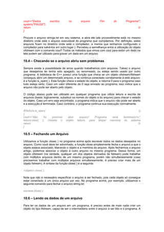 cout<<"Dados escritos no arquivo. Fim do Programa!";
system("PAUSE");
return 0;
}
Procure o arquivo strings.txt em seu sistema, e abra ele (ele provavelmente está no mesmo
diretório onde está o arquivo executável do programa que compilamos. Por definição, estes
arquivos ficam no diretório onde está o compilador, a menos que tenhamos configurado o
compilador para salvá-los em outro lugar.). Percebeu a semelhança entre a utilização do objeto
ofstream com o comando cout? Todos os métodos que vimos com cout para exibir um dado na
tela podem ser utilizado para gravar um dado em um arquivo.
10.4 – Checando se o arquivo abriu sem problemas
Sempre existe a possibilidade de erros quando trabalhamos com arquivos. Talvez o arquivo
que desejamos ler tenha sido apagado, ou renomeado, ou esteja sendo usado por outro
programa. A biblioteca de C++ possui uma função que checa se um objeto ofstream/ifstream
conseguiu abrir um determinado arquivo, e se continua conectado corretamente à este arquivo:
é a função is_open( ). Esta função checa o estado do objeto, e retorna 0 para o programa caso
tudo esteja certo. Caso um valor diferente de 0 seja enviado ao programa, isso indica que o
arquivo não pode ser aberto pelo objeto.
O código abaixo pode ser utilizado em qualquer programa que utilize leitura e escrita de
arquivos (basta, logicamente, substituir os nomes do objeto e do arquivo) para checar o estado
do objeto. Caso um erro seja encontrado, o programa indica que o arquivo não pode ser aberto
e a execução é terminada. Caso contrário, o programa continua sua execução normalmente.
if(!leitura.is_open( ))
{
cout<<”Não foi possível abrir arquivo! Programa será terminado!n”;
leitura.clear( ); //reseta o objeto leitura, para limpar memória do sistema
return 0;
}
10.5 – Fechando um Arquivo
Utilizamos a função close( ) no programa acima após escrever todos os dados desejados no
arquivo. Como você deve ter adivinhado, a função close simplesmente fecha o arquivo a que o
objeto estava associado, liberando o objeto e a memória do arquivo. Após fecharmos o arquivo
antigo, podemos associar o objeto à outro arquivo no mesmo programa. Dessa forma, um
objeto ofstream (na verdade, qualquer um dos objetos derivados de fstream) pode trabalhar
com múltiplos arquivos dentro de um mesmo programa, porém não simultaneamente (caso
precisemos trabalhar com múltiplos arquivos simultaneamente, é preciso criar mais de um
objeto fstream). A sintaxe da função close( ) é a seguinte:
<objeto>.close( );
Note que não é necessário especificar o arquivo à ser fechado, pois cada objeto só consegue
estar conectado à um único arquivo por vez. No programa acima, por exemplo, utilizamos o
seguinte comando para fechar o arquivo string.txt:
escreve.close( );
10.6 – Lendo os dados de um arquivo
Para ler os dados de um arquivo em um programa, é preciso antes de mais nada criar um
objeto do tipo ifstream, capaz de ser o intermediário entre o arquivo à ser lido e o programa. A
 
