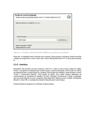 Figura 2.2 – Escolha o local onde serão instalados os arquivos do compilador.
Após isto, a instalação será concluída com sucesso. Para acessar o programa, basta encontrar
o atalho ao programa no menu iniciar sob o nome “Bloodsheed Dev-C++” e clicar para executá-
lo.
2.3.2 - Interface
Importante: Na primeira vez que iniciamos o Dev-C++, todos os seus menus estão em inglês.
Porém, o programa é traduzido para várias línguas, inclusive português. Para mudar os menus
do programa para a nossa língua (ou qualquer outra língua que desejar), basta acessar o menu
“Tools -> Enviroment Options”. Uma janela se abrirá, com várias opções referentes ao
funcionamento do ambiente de trabalho. Na aba “Interface” encontra-se a opção “Language”
com as várias linguas em que o programa está disponível. Basta procurar a opção “portuguese
(Brazil)” e clicar OK, e o programa já estará traduzido para nossa língua.
A tela principal do programa é mostrada na figura abaixo.
 