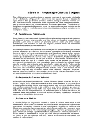 Módulo 11 – Programação Orientada à Objetos
Nos módulos anteriores, cobrimos todos os aspectos essenciais da programação estruturada
em C++. Entretanto, a linguagem C++ possui muito mais aspectos do que os tratados até
agora. Pode-se dizer que tocamos apenas na ponta do iceberg: o verdadeiro poder de C++
está na sua versatilidade e capacidade de ser programada em vários paradigmas diferentes,
seja programação estruturada, orientada à objetos ou orientada à templates. O módulo à seguir
tenta fazer uma explicação básica sobre o que é a programação orientada à objetos, dando
aos leitores uma breve introdução aos conceitos essenciais deste paradigma, sem adentrar em
exemplos de código.
11.1 – Paradigmas de Programação
Como dissemos no primeiro módulo desta apostila, paradigmas de programação são conjuntos
de idéias que fornecem ao programador uma visão sobre a estruturação e execução de um
programa. Assim como ao resolver um problema podemos adotar uma entre variadas
metodologias para resolvê-lo, ao criar um programa podemos adotar um determinado
paradigma de programação para desenvolvê-lo.
O primeiro paradigma que aprendemos quando começamos à estudar programação, qualquer
que seja a linguagem, é o paradigma da programação estruturada. A programação estruturada
tem como objetivo escrever programas que sigam uma lógica linear, ou seja, tenham começo,
meio e fim. À grosso modo, um programa escrito dessa forma começa com a declaração das
variáveis que serão utilizadas, seguindo para a execução de comandos, funções e tomadas de
decisão numa sequência linear, até que todas as linhas de código tenham sido executadas e o
programa atinja seu final. É a maneira mais simples de se escrever um programa,
principalmente porque utilizamos essa mesma lógica linear no dia-a-dia: faça tal tarefa, depois
caso tal condição seja verdadeira realize outra tarefa, e assim por diante. Porém, quando
precisamos escrever programas realmente grandes ou realmente complexos, a programação
estruturada torna-se ineficiente. Imagine um editor de textos, onde se pode escrever em um
documento, criar um novo documento, alterar fontes, tamanhos, parágrafos, tabulações,
executar correções ortográficas...agora imagine como acomodar todas as diferentes ações que
um usuário pode executar em um programa de estrutura linear.
11.1 – Programação Orientada à Objetos
O paradigma da programação orientada à objetos nasceu no começo da década de 1970, e
tinha por objetivo propor uma nova maneira de se olhar para a elaboração de programas. Para
a programação orientada à objetos, um programa deve ser visto como uma coleção de objetos
que trabalham cooperando entre si, ao contrário de uma lista de instruções que deve ser
seguida pelo computador. Desse modo, cada objeto dentro de um programa deve ser visto
como uma “máquina” independente com um determinado papel ou objetivo na execução do
programa. Estes objetos devem se comunicar entre si, recebendo, processando e enviando
dados para os outros objetos do programa.
11.2 – Conceitos Básicos
A unidade principal da programação orientada à objetos é a Classe. Uma classe é uma
representação de um objeto ou idéia real em forma de código, separando as características
operacionais dos detalhes concretos de sua implementação. Simplificando, definimos uma
Classe para representar algo: por exemplo, um relógio. Para o usuário, não é importante como
o relógio funciona, tanto na vida real como na programação: é importante apenas que o usuário
possa interajir com o relógio, seja olhando as horas, seja ajustando o alarme ou configurando o
horário correto. As engrenagens ou funções que fazem o relógio funcionar ficam “escondidas”
do usuário: é isso que queremos dizer com “separar as características operacionais dos
detalhes da implementação”.
 