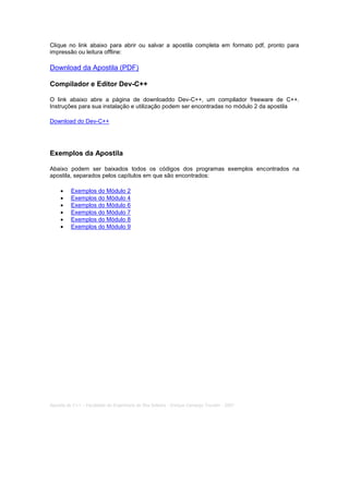 Clique no link abaixo para abrir ou salvar a apostila completa em formato pdf, pronto para
impressão ou leitura offline:
Download da Apostila (PDF)
Compilador e Editor Dev-C++
O link abaixo abre a página de downloaddo Dev-C++, um compilador freeware de C++.
Instruções para sua instalação e utilização podem ser encontradas no módulo 2 da apostila
Download do Dev-C++
Exemplos da Apostila
Abaixo podem ser baixados todos os códigos dos programas exemplos encontrados na
apostila, separados pelos capítulos em que são encontrados:
 Exemplos do Módulo 2
 Exemplos do Módulo 4
 Exemplos do Módulo 6
 Exemplos do Módulo 7
 Exemplos do Módulo 8
 Exemplos do Módulo 9
Home
Índice
Módulo 01
Módulo 02
Módulo 03
Módulo 04
Módulo 05
Módulo 06
Módulo 07
Módulo 08
Módulo 09
Módulo 10
Módulo 11
Bibliografia
Downloads
Apostila de C++ - Faculdade de Engenharia de Ilha Solteira - Enrique Camargo Trevelin - 2007
 