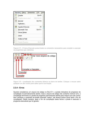 Figura 2.5 – O menu Executar possui todas os comandos necessários para compilar e executar 
os programas que criaremos. 
Figura 2.6 – Localização dos comandos básicos na barra de tarefas. Coloque o mouse sobre 
qualquer um dos ícones para saber qual é sua função. 
2.3.4 - Erros 
Quando compilamos um arquivo de código no Dev-C++, a janela indicadora do progresso da 
compilação é automaticamente aberta. Caso o arquivo de código não contenha nenhum erro, a 
compilação terminará e a janela de progresso permanecerá aberta para indicar que tudo correu 
bem (verifique o quadrado da janela chamado “status”: ele deverá indicar Done após o fim da 
compilação). Desta maneira, após o fim da compilação basta fechar a janela e executar o 
programa executável que foi gerado. 
 