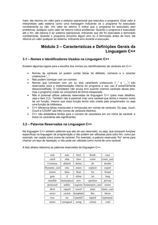 main, ela retorna um valor para o sistema operacional que executou o programa. Esse valor é 
interpretado pelo sistema como uma mensagem indicando se o programa foi executado 
corretamente ou não. Um valor de retorno 0 indica que o programa foi executado sem 
problemas; qualquer outro valor de retorno indica problemas. Quando o programa é executado 
até o fim, ele retorna 0 ao sistema operacional, indicando que ele foi executado e terminado 
corretamente. Quando o programa encontra algum erro ou é terminado antes da hora, ele 
retorna um valor qualquer ao sistema, indicando erro durante a execução. 
Módulo 3 – Características e Definições Gerais da 
Linguagem C++ 
3.1 – Nomes e Identificadores Usados na Linguagem C++ 
Existem algumas regras para a escolha dos nomes (ou identificadores) de variáveis em C++: 
 Nomes de variáveis só podem conter letras do alfabeto, números e o caracter 
underscore “_”. 
 Não podem começar com um número. 
 Nomes que comecem com um ou dois caracteres underscore (“_” e “__”) são 
reservados para a implementação interna do programa e seu uso é extremamente 
desaconselhado. O compilador não acusa erro quando criamos variáveis desse jeito, 
mas o programa criado se comportará de forma inesperada. 
 Não é possível utilizar palavras reservadas da linguagem C++ (para mais detalhes, 
veja o item 2.2). Também não é possível criar uma variável que tenha o mesmo nome 
de um função, mesmo que essa função tenha sido criada pelo programador ou seja 
uma função de biblioteca. 
 C++ diferencia letras maiúsculas e minúsculas em nomes de variáveis. Ou seja, count, 
Count e COUNT são três nomes de variáveis distintos. 
 C++ não estabelece limites para o número de caracteres em um nome de variável, e 
todos os caracteres são significantes. 
3.2 – Palavras Reservadas na Linguagem C++ 
Na linguagem C++ existem palavras que são de uso reservado, ou seja, que possuem funções 
específicas na linguagem de programação e não podem ser utilizadas para outro fim, como por 
exemplo, ser usada como nome de variável. Por exemplo, a palavra reservada “for” serve para 
chamar um laço de repetição, e não pode ser utilizada como nome de uma variável. 
A lista abaixo relaciona as palavras reservadas da linguagem C++: 
asm auto bool break case 
catch char class const const_cast 
Continue default delete do double 
Dynamic_cast else enum explicit export 
extern false float for friend 
goto if inline int long 
mutable namespace new operator private 
protected public register reinterpret_cast return 
short signed sizeof static static_cast 
struct switch template this throw 
true try typedef typeid typename 
union unsigned using virtual void 
 