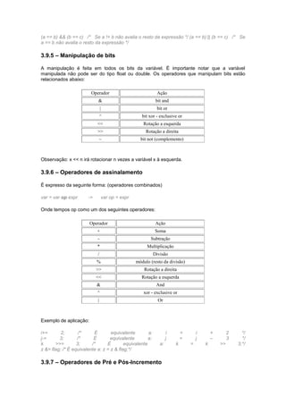 (a == b) && (b == c) /* Se a != b não avalia o resto da expressão */ (a == b) || (b == c) /* Se 
a == b não avalia o resto da expressão */ 
3.9.5 – Manipulação de bits 
A manipulação é feita em todos os bits da variável. É importante notar que a variável 
manipulada não pode ser do tipo float ou double. Os operadores que manipulam bits estão 
relacionados abaixo: 
Operador Ação 
& bit and 
| bit or 
^ bit xor - exclusive or 
<< Rotação a esquerda 
>> Rotação a direita 
~ bit not (complemento) 
Observação: x << n irá rotacionar n vezes a variável x à esquerda. 
3.9.6 – Operadores de assinalamento 
É expresso da seguinte forma: (operadores combinados) 
var = var op expr -> var op = expr 
Onde tempos op como um dos seguintes operadores: 
Operador Ação 
+ Soma 
- Subtração 
* Multiplicação 
/ Divisão 
% módulo (resto da divisão) 
>> Rotação a direita 
<< Rotação a esquerda 
& And 
^ xor - exclusive or 
| Or 
Exemplo de aplicação: 
i+= 2; /* É equivalente a: i = i + 2 */ 
j-= 3; /* É equivalente a: j = j – 3 */ 
k >>= 3; /* É equivalente a: k = k >> 3;*/ 
z &= flag; /* É equivalente a: z = z & flag;*/ 
3.9.7 – Operadores de Pré e Pós-Incremento 
 