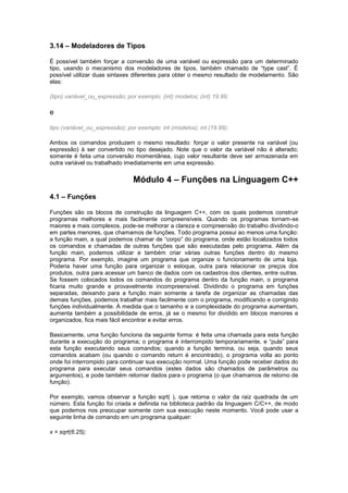 3.14 – Modeladores de Tipos 
É possível também forçar a conversão de uma variável ou expressão para um determinado 
tipo, usando o mecanismo dos modeladores de tipos, também chamado de “type cast”. É 
possível utilizar duas sintaxes diferentes para obter o mesmo resultado de modelamento. São 
elas: 
(tipo) variável_ou_expressão; por exemplo: (int) modelos; (int) 19.99; 
e 
tipo (variável_ou_expressão); por exemplo: int (modelos); int (19.99); 
Ambos os comandos produzem o mesmo resultado: forçar o valor presente na variável (ou 
expressão) à ser convertido no tipo desejado. Note que o valor da variável não é alterado; 
somente é feita uma conversão momentânea, cujo valor resultante deve ser armazenada em 
outra variável ou trabalhado imediatamente em uma expressão. 
Módulo 4 – Funções na Linguagem C++ 
4.1 – Funções 
Funções são os blocos de construção da linguagem C++, com os quais podemos construir 
programas melhores e mais facilmente compreensíveis. Quando os programas tornam-se 
maiores e mais complexos, pode-se melhorar a clareza e compreensão do trabalho dividindo-o 
em partes menores, que chamamos de funções. Todo programa possui ao menos uma função: 
a função main, a qual podemos chamar de “corpo” do programa, onde estão localizados todos 
os comandos e chamadas de outras funções que são executadas pelo programa. Além da 
função main, podemos utilizar e também criar várias outras funções dentro do mesmo 
programa. Por exemplo, imagine um programa que organize o funcionamento de uma loja. 
Poderia haver uma função para organizar o estoque, outra para relacionar os preços dos 
produtos, outra para acessar um banco de dados com os cadastros dos clientes, entre outras. 
Se fossem colocados todos os comandos do programa dentro da função main, o programa 
ficaria muito grande e provavelmente incompreensível. Dividindo o programa em funções 
separadas, deixando para a função main somente a tarefa de organizar as chamadas das 
demais funções, podemos trabalhar mais facilmente com o programa, modificando e corrigindo 
funções individualmente. À medida que o tamanho e a complexidade do programa aumentam, 
aumenta também a possibilidade de erros, já se o mesmo for dividido em blocos menores e 
organizados, fica mais fácil encontrar e evitar erros. 
Basicamente, uma função funciona da seguinte forma: é feita uma chamada para esta função 
durante a execução do programa; o programa é interrompido temporariamente, e “pula” para 
esta função executando seus comandos; quando a função termina, ou seja, quando seus 
comandos acabam (ou quando o comando return é encontrado), o programa volta ao ponto 
onde foi interrompido para continuar sua execução normal. Uma função pode receber dados do 
programa para executar seus comandos (estes dados são chamados de parâmetros ou 
argumentos), e pode também retornar dados para o programa (o que chamamos de retorno de 
função). 
Por exemplo, vamos observar a função sqrt( ), que retorna o valor da raiz quadrada de um 
número. Esta função foi criada e definida na biblioteca padrão da linguagem C/C++, de modo 
que podemos nos preocupar somente com sua execução neste momento. Você pode usar a 
seguinte linha de comando em um programa qualquer: 
x = sqrt(6.25); 
 