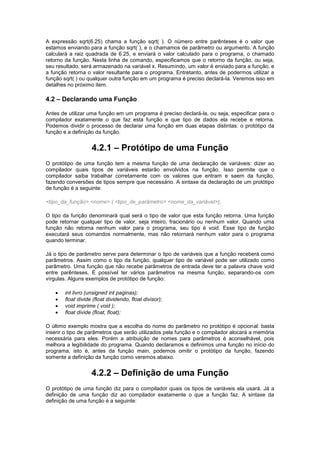 A expressão sqrt(6.25) chama a função sqrt( ). O número entre parênteses é o valor que 
estamos enviando para a função sqrt( ), e o chamamos de parâmetro ou argumento. A função 
calculará a raiz quadrada de 6.25, e enviará o valor calculado para o programa, o chamado 
retorno da função. Nesta linha de comando, especificamos que o retorno da função, ou seja, 
seu resultado, será armazenado na variável x. Resumindo, um valor é enviado para a função, e 
a função retorna o valor resultante para o programa. Entretanto, antes de podermos utilizar a 
função sqrt( ) ou qualquer outra função em um programa é preciso declará-la. Veremos isso em 
detalhes no próximo item. 
4.2 – Declarando uma Função 
Antes de utilizar uma função em um programa é preciso declará-la, ou seja, especificar para o 
compilador exatamente o que faz esta função e que tipo de dados ela recebe e retorna. 
Podemos dividir o processo de declarar uma função em duas etapas distintas: o protótipo da 
função e a definição da função. 
4.2.1 – Protótipo de uma Função 
O protótipo de uma função tem a mesma função de uma declaração de variáveis: dizer ao 
compilador quais tipos de variáveis estarão envolvidos na função. Isso permite que o 
compilador saiba trabalhar corretamente com os valores que entram e saem da função, 
fazendo conversões de tipos sempre que necessário. A sintaxe da declaração de um protótipo 
de função é a seguinte: 
<tipo_da_função> <nome> ( <tipo_de_parâmetro> <nome_da_variável>); 
O tipo da função denominará qual será o tipo de valor que esta função retorna. Uma função 
pode retornar qualquer tipo de valor, seja inteiro, fracionário ou nenhum valor. Quando uma 
função não retorna nenhum valor para o programa, seu tipo é void. Esse tipo de função 
executará seus comandos normalmente, mas não retornará nenhum valor para o programa 
quando terminar. 
Já o tipo de parâmetro serve para determinar o tipo de variáveis que a função receberá como 
parâmetros. Assim como o tipo da função, qualquer tipo de variável pode ser utilizado como 
parâmetro. Uma função que não recebe parâmetros de entrada deve ter a palavra chave void 
entre parênteses. É possível ter vários parâmetros na mesma função, separando-os com 
vírgulas. Alguns exemplos de protótipo de função: 
 int livro (unsigned int paginas); 
 float divide (float dividendo, float divisor); 
 void imprime ( void ); 
 float divide (float, float); 
O último exemplo mostra que a escolha do nome do parâmetro no protótipo é opcional: basta 
inserir o tipo de parâmetros que serão utilizados pela função e o compilador alocará a memória 
necessária para eles. Porém a atribuição de nomes para parâmetros é aconselhável, pois 
melhora a legibilidade do programa. Quando declaramos e definimos uma função no início do 
programa, isto é, antes da função main, podemos omitir o protótipo da função, fazendo 
somente a definição da função como veremos abaixo. 
4.2.2 – Definição de uma Função 
O protótipo de uma função diz para o compilador quais os tipos de variáveis ela usará. Já a 
definição de uma função diz ao compilador exatamente o que a função faz. A sintaxe da 
definição de uma função é a seguinte: 
 