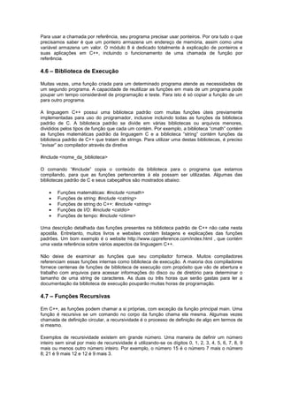 Para usar a chamada por referência, seu programa precisar usar ponteiros. Por ora tudo o que 
precisamos saber é que um ponteiro armazena um endereço de memória, assim como uma 
variável armazena um valor. O módulo 8 é dedicado totalmente à explicação de ponteiros e 
suas aplicações em C++, incluindo o funcionamento de uma chamada de função por 
referência. 
4.6 – Biblioteca de Execução 
Muitas vezes, uma função criada para um determinado programa atende as necessidades de 
um segundo programa. A capacidade de reutilizar as funções em mais de um programa pode 
poupar um tempo considerável de programação e teste. Para isto é só copiar a função de um 
para outro programa. 
A linguagem C++ possui uma biblioteca padrão com muitas funções úteis previamente 
implementadas para uso do programador, inclusive incluindo todas as funções da biblioteca 
padrão de C. A biblioteca padrão se divide em várias bibliotecas ou arquivos menores, 
divididos pelos tipos de função que cada um contém. Por exemplo, a biblioteca “cmath” contém 
as funções matemáticas padrão da linguagem C e a biblioteca “string” contém funções da 
biblioteca padrão de C++ que tratam de strings. Para utilizar uma destas bibliotecas, é preciso 
“avisar” ao compilador através da diretiva 
#include <nome_da_biblioteca> 
O comando “#include” copia o conteúdo da biblioteca para o programa que estamos 
compilando, para que as funções pertencentes à ela possam ser utilizadas. Algumas das 
bibliotecas padrão de C e seus cabeçalhos são mostrados abaixo: 
 Funções matemáticas: #include <cmath> 
 Funções de string: #include <cstring> 
 Funções de string do C++: #include <string> 
 Funções de I/O: #include <cstdio> 
 Funções de tempo: #include <ctime> 
Uma descrição detalhada das funções presentes na biblioteca padrão de C++ não cabe nesta 
apostila. Entretanto, muitos livros e websites contém listagens e explicações das funções 
padrões. Um bom exemplo é o website http://www.cppreference.com/index.html , que contém 
uma vasta referência sobre vários aspectos da linguagem C++. 
Não deixe de examinar as funções que seu compilador fornece. Muitos compiladores 
referenciam essas funções internas como biblioteca de execução. A maioria dos compiladores 
fornece centenas de funções de biblioteca de execução com propósito que vão de abertura e 
trabalho com arquivos para acessar informações do disco ou de diretório para determinar o 
tamanho de uma string de caracteres. As duas ou três horas que serão gastas para ler a 
documentação da biblioteca de execução pouparão muitas horas de programação. 
4.7 – Funções Recursivas 
Em C++, as funções podem chamar a si próprias, com exceção da função principal main. Uma 
função é recursiva se um comando no corpo da função chama ela mesma. Algumas vezes 
chamada de definição circular, a recursividade é o processo de definição de algo em termos de 
si mesmo. 
Exemplos de recursividade existem em grande número. Uma maneira de definir um número 
inteiro sem sinal por meio de recursividade é utilizando-se os dígitos 0, 1, 2, 3, 4, 5, 6, 7, 8, 9 
mais ou menos outro número inteiro. Por exemplo, o número 15 é o número 7 mais o número 
8; 21 é 9 mais 12 e 12 é 9 mais 3. 
 