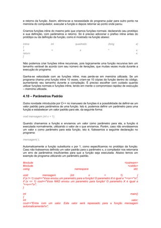 e retorno da função. Assim, elimina-se a necessidade do programa pular para outro ponto na 
memória do computador, executar a função e depois retornar ao ponto onde parou. 
Criamos funções inline do mesmo jeito que criamos funções normais: declarando seu protótipo 
e sua definição, com parâmetros e retorno. Só é preciso adicionar o prefixo inline antes do 
protótipo ou da definição da função, como é mostrado na função abaixo: 
inline int quadrado (long x) 
{ 
x = x * x; 
return x; 
} 
Não podemos criar funções inline recursivas, pois logicamente uma função recursiva tem um 
tamanho variável de acordo com seu número de iterações, que muitas vezes muda durante a 
execução do programa. 
Ganha-se velocidade com as funções inline, mas perde-se em memória utilizada. Se um 
programa chama uma função inline 10 vezes, criam-se 10 cópias da função dentro do código, 
aumentando seu tamanho durante a compilação. É preciso escolher com cuidado quando 
utilizar funções normais e funções inline, tendo em mente o compromisso rapidez de execução 
– memória utilizada. 
4.10 – Parâmetros Padrão 
Outra novidade introduzida por C++ no manuseio de funções é a possibilidade de definir-se um 
valor padrão para parâmetros de uma função. Isto é, podemos definir um parâmetro para uma 
função e estabelecer um valor padrão para ele, da seguinte forma: 
void mensagem (int x = 1); 
Quando chamamos a função e enviamos um valor como parâmetro para ela, a função é 
executada normalmente, utilizando o valor de x que enviamos. Porém, caso não enviássemos 
um valor x como parâmetro para esta função, isto é, fizéssemos a seguinte declaração no 
programa: 
mensagem( ); 
Automaticamente a função substituiria x por 1, como especificamos no protótipo da função. 
Caso não tivéssemos definido um valor padrão para o parâmetro x, o compilador nos retornaria 
um erro de parâmetros insuficientes para que a função seja executada. Abaixo temos um 
exemplo de programa utilizando um parâmetro padrão. 
#include <iostream> 
#include <cstdio> 
using namespace std; 
void mensagem (int x = 1) { 
if (x != 1) cout<<"Voce enviou um parametro para a função! O parametro X é igual a "<<x<<"n"; 
if (x == 1) cout<<"Voce NAO enviou um parametro para função! O parametro X é igual a 
"<<x<<"n"; 
} 
int main() 
{ 
int valor; 
cout<<"Entre com um valor. Este valor será repassado para a função mensagem 
automaticamente!n"; 
 