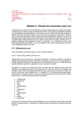 cin>>valor; 
mensagem(valor); 
cout<<"Agora chamaremos a função mensagem sem lhe dar um parametro. Veja o que 
acontece: n"; 
mensagem(); 
system("PAUSE > null"); 
return 0; 
} 
Módulo 5 – Estudo dos comandos cout e cin 
A linguagem C++ possui uma ótima biblioteca de classes relacionadas ao controle de entrada e 
saídas de dados. Desde o início da apostila temos feito uso de algumas facilidades fornecidas 
por esta biblioteca, especificamente, os comandos cout e cin. Como você deve ter percebido, a 
classe cout serve para exibir valores - seja o valor de uma variável ou uma frase – enquanto 
que cin serve para armazenar valores recebidos através do teclado em variáveis. Tínhamos na 
linguagem C as funções printf e scanf para executar estas mesmas funções. Na verdade, printf 
e scanf também estão presentes em C++ (assim como todas as funções padrões de C), e 
podemos utilizá-las caso desejemos. Porém, os comandos – ou, utilizando um termo mais 
tecnicamente apropriado, classes – cin e cout facilitam muito a vida do programador, por serem 
mais “inteligentes” que printf e scanf. 
5.1 – Utilização de cout 
Como já dissemos, cout exibe valores na tela. A sintaxe utilizada é: 
cout << <valor, string, variável, ponteiro, etc>; 
Utilizamos cout em conjunto com o operador de inserção <<. Note que símbolo << também é 
utilizado pelo operador de bitwise shift para a esquerda (move bits de uma variável para a 
direção esquerda), entretanto não precisamos nos preocupar com isto: C++ sabe diferenciar 
quando estamos utilizando um operador ou o outro, através do contexto. 
O operador << indica ao comando cout que um dado deve ser exibido na tela, além de 
identificar automaticamente qual o tipo deste dado e como ele deve ser formatado para 
exibição na tela. Assim, não precisamos informar à cout que estamos enviando um inteiro, um 
real ou uma string, como fazíamos em C: o operador << se encarrega desta identificação, 
bastando para o operador indicar o nome da variável. Abaixo temos a lista de todos os tipos 
básicos de C++ reconhecidos pelo operador de inserção: 
 unsigned char 
 signed char 
 char 
 short 
 unsigned short 
 int 
 unsigned int 
 long 
 unsigned long 
 float 
 double 
 long double 
O operador de inserção também fornece facilidades para a exibição de strings. Além dos tipos 
básicos mostrados acima, o operador de inserção também reconhece os seguintes tipos de 
ponteiros: 
 