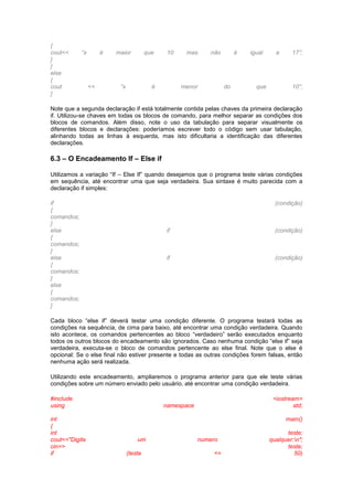 { 
cout<< “x é maior que 10 mas não é igual a 17”; 
} 
} 
else 
{ 
cout << “x é menor do que 10”; 
} 
Note que a segunda declaração if está totalmente contida pelas chaves da primeira declaração 
if. Utilizou-se chaves em todas os blocos de comando, para melhor separar as condições dos 
blocos de comandos. Além disso, note o uso da tabulação para separar visualmente os 
diferentes blocos e declarações: poderíamos escrever todo o código sem usar tabulação, 
alinhando todas as linhas à esquerda, mas isto dificultaria a identificação das diferentes 
declarações. 
6.3 – O Encadeamento If – Else if 
Utilizamos a variação “If – Else If” quando desejamos que o programa teste várias condições 
em sequência, até encontrar uma que seja verdadeira. Sua sintaxe é muito parecida com a 
declaração if simples: 
if (condição) 
{ 
comandos; 
} 
else if (condição) 
{ 
comandos; 
} 
else if (condição) 
{ 
comandos; 
} 
else 
{ 
comandos; 
} 
Cada bloco “else if” deverá testar uma condição diferente. O programa testará todas as 
condições na sequência, de cima para baixo, até encontrar uma condição verdadeira. Quando 
isto acontece, os comandos pertencentes ao bloco “verdadeiro” serão executados enquanto 
todos os outros blocos do encadeamento são ignorados. Caso nenhuma condição “else if” seja 
verdadeira, executa-se o bloco de comandos pertencente ao else final. Note que o else é 
opcional: Se o else final não estiver presente e todas as outras condições forem falsas, então 
nenhuma ação será realizada. 
Utilizando este encadeamento, ampliaremos o programa anterior para que ele teste várias 
condições sobre um número enviado pelo usuário, até encontrar uma condição verdadeira. 
#include <iostream> 
using namespace std; 
int main() 
{ 
int teste; 
cout<<"Digite um numero qualquer:n"; 
cin>> teste; 
if (teste <= 50) 
 