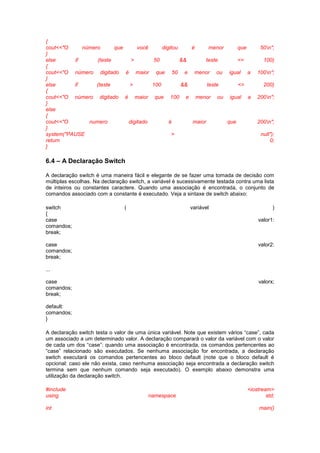 { 
cout<<"O número que você digitou é menor que 50n"; 
} 
else if (teste > 50 && teste <= 100) 
{ 
cout<<"O número digitado é maior que 50 e menor ou igual a 100n"; 
} 
else if (teste > 100 && teste <= 200) 
{ 
cout<<"O número digitado é maior que 100 e menor ou igual a 200n"; 
} 
else 
{ 
cout<<"O numero digitado é maior que 200n"; 
} 
system("PAUSE > null"); 
return 0; 
} 
6.4 – A Declaração Switch 
A declaração switch é uma maneira fácil e elegante de se fazer uma tomada de decisão com 
múltiplas escolhas. Na declaração switch, a variável é sucessivamente testada contra uma lista 
de inteiros ou constantes caractere. Quando uma associação é encontrada, o conjunto de 
comandos associado com a constante é executado. Veja a sintaxe de switch abaixo: 
switch ( variável ) 
{ 
case valor1: 
comandos; 
break; 
case valor2: 
comandos; 
break; 
... 
case valorx; 
comandos; 
break; 
default: 
comandos; 
} 
A declaração switch testa o valor de uma única variável. Note que existem vários “case”, cada 
um associado a um determinado valor. A declaração comparará o valor da variável com o valor 
de cada um dos “case”: quando uma associação é encontrada, os comandos pertencentes ao 
“case” relacionado são executados. Se nenhuma associação for encontrada, a declaração 
switch executará os comandos pertencentes ao bloco default (note que o bloco default é 
opcional: caso ele não exista, caso nenhuma associação seja encontrada a declaração switch 
termina sem que nenhum comando seja executado). O exemplo abaixo demonstra uma 
utilização da declaração switch. 
#include <iostream> 
using namespace std; 
int main() 
 