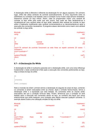 A declaração while é diferente é diferente da declaração for em alguns aspectos. Em primeiro 
lugar, while não utiliza variáveis de controle automaticamente. O único argumento entre os 
parênteses é a condição a ser testada: caso a condição nunca mude e seja sempre verdadeira, 
estaremos criando um laço infinito. Assim, cabe ao programador inserir uma variável de 
controle no laço while para evitar que isso ocorra. Isso pode ser feito declarando-se e 
inicializando-se uma variável antes do laço while, testando esta variável de controle no laço 
while e finalmente modificando esta variável (incrementando-a ou decrementando-a) após a 
execução dos comandos necessários. O programa abaixo demonstra como inserir uma variável 
de controle no laço while. 
#include <iostream> 
using namespace std; 
int main() 
{ 
int controle = 0; 
while (controle < 20) 
{ 
cout<<"A variavel de controle funcionará se esta frase se repetir somente 20 vezes: "; 
controle++; 
cout<<controle<<" n"; 
} 
system("PAUSE > null"); 
return 0; 
} 
6.7 – A Declaração Do While 
A declaração do while é muitíssimo parecida com a declaração while, com uma única diferença 
fundamental: o teste condicional é feito após a execução dos comandos pertencentes ao laço. 
Veja a sintaxe do laço do while: 
do 
{ 
comandos; 
} 
while ( condição); 
Note a inversão da ordem: primeiro temos a declaração do seguida do corpo do laço, contendo 
os comandos à serem executados entre as chaves. Após o símbolo fecha-chaves, temos a 
declaração while e a expressão que será testada. Os comandos entre as chaves serão 
executados até que a condição torne-se falsa. Porém, lembre-se que a condição só será 
testada após a execução dos comandos dentro do laço, ao contrário dos laços que vimos 
anteriormente que antes testavam uma condição para depois executar qualquer comando. O 
exemplo abaixo ilustra uma utilização simples do laço do while. 
#include <iostream> 
using namespace std; 
int main() 
{ 
int controle = 1; 
do { 
cout<<"Esta frase foi escrita "<<controle<<" vezes!n"; 
controle++; 
} 
while (controle <= 20); 
system("PAUSE > null"); 
 