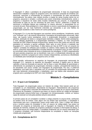 A linguagem C utiliza o paradigma da programação estruturada. A base da programação 
estruturada é trabalhar a lógica do programa como uma estrutura composta de similares sub-estruturas, 
reduzindo a compreensão do programa à compreensão de cada sub-estrutura 
individualmente. Na prática, este método envolve a criação de várias funções dentro de um 
programa, pequenas e simples o suficiente para serem entendidas individualmente, sendo o 
programa a sequência de todas estas funções trabalhando em conjunto. A programação 
estruturada se opõe ao uso de comandos de pulo como “GOTO”, preferindo a criação de 
estruturas e condições lógicas que substituam ou mesmo eliminem a necessidade de um 
comando de pulo. Este paradigma é o mais utilizado no ensino e aprendizado de linguagens de 
programação, por ser mais facilmente entendido por estudantes e por criar hábitos de 
programação saudáveis e úteis mesmo em outros paradigmas. 
A linguagem C++ é uma das linguagens que suportam vários paradigmas. Inicialmente, sendo 
uma “evolução” de C, ela suporta inteiramente o paradigma da programação estruturada. Além 
disso, ela suporta outros paradigmas como a programação procedural, a programação 
genérica, abstração de dados e a programação orientada a objetos. Dentre estes paradigmas, 
o mais utilizado atualmente é a Programação Orientada a Objetos, ou mais comumente 
chamado de OOP (Object-Oriented Programming). Apesar de ter sido criada nos anos 60, este 
paradigma só começou a ganhar aceitação maior após os anos 90,com a explosão das 
linguagens C++, Java e Visual Basic. A idéia básica por trás da OOP é criar um conjunto de 
“objetos” (unidades de software) para modelar um sistema. Estes objetos são independentes 
entre si, possuindo responsabilidades e funções distintas no programa como um todo, mas que 
se comunicam entre si através do envio e recebimento de mensagens. A OOP é especialmente 
útil para grandes programas que se beneficiam mais com a modularidade oferecida por este 
paradigma: dividindo o programa em vários módulos independentes, aumenta-se a flexibilidade 
e a facilidade para manutenção do programa como um todo. 
Nesta apostila, enfocaremos os aspectos de linguagem de programação estruturada da 
linguagem C++, deixando os aspectos de linguagem orientada a objetos para os últimos 
capítulos a título de introdução ao assunto. Isto se deve a maior dificuldade de aprendizado e 
entendimento do paradigma da programação orientada a objetos, principalmente tratando-se 
de estudantes com pouco contato com linguagens de programação. Por isso, é preferível 
estabelecer uma base para o estudante com os conceitos da programação estruturada, que 
são mais facilmente compreendidos e trabalhados, para que depois este estudante possa 
progredir para o paradigma da OOP com maior facilidade. 
Módulo 2 – Compiladores 
2.1 – O que é um Compilador 
Toda linguagem de programação possui um tradutor de código. Este tradutor pode ser um 
compilador ou um interpretador, dependendo da linguagem. Interpretadores são programas 
que leêm o código-fonte e executam ele diretamente, sem a criação de um arquivo executável. 
Chamamos de compilador o programa que traduz um arquivo escrito em código de linguagem 
de programação (arquivo-fonte) para a linguagem do microprocessador, criando um arquivo 
capaz de executar as instruções pedidas (arquivo executável). 
O primeiro passo de um compilador é analisar o código presente no arquivo-fonte, verificando 
se existem erros de sintaxe. Caso algum erro de sintaxe seja encontrado, a compilação é 
interrompida para que o programador possa corrijir estes erros. Caso o código não possua 
erros o próximo passo do compilador é criar um arquivo de código-objeto, que possui as 
instruções do programa já traduzidas para a linguagem da máquina e informações sobre 
alocação de memória, símbolos do programa (variáveis e funções) e informações de debug. A 
partir deste arquivo de código-objeto, o compilador finalmente cria um arquivo executável com 
o programa compilado, que funciona independente do compilador e realiza as instruções 
criadas pelo programador. 
2.2 – Compiladores de C++ 
 