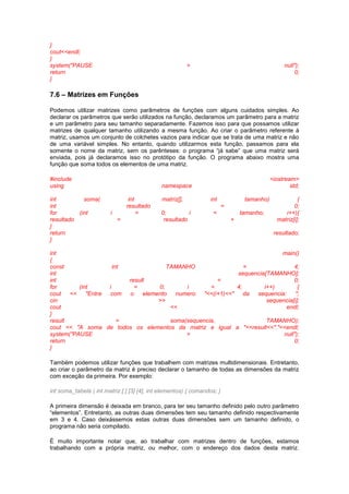 } 
cout<<endl; 
} 
system("PAUSE > null"); 
return 0; 
} 
7.6 – Matrizes em Funções 
Podemos utilizar matrizes como parâmetros de funções com alguns cuidados simples. Ao 
declarar os parâmetros que serão utilizados na função, declaramos um parâmetro para a matriz 
e um parâmetro para seu tamanho separadamente. Fazemos isso para que possamos utilizar 
matrizes de qualquer tamanho utilizando a mesma função. Ao criar o parâmetro referente à 
matriz, usamos um conjunto de colchetes vazios para indicar que se trata de uma matriz e não 
de uma variável simples. No entanto, quando utilizarmos esta função, passamos para ela 
somente o nome da matriz, sem os parênteses: o programa “já sabe” que uma matriz será 
enviada, pois já declaramos isso no protótipo da função. O programa abaixo mostra uma 
função que soma todos os elementos de uma matriz. 
#include <iostream> 
using namespace std; 
int soma( int matriz[], int tamanho) { 
int resultado = 0; 
for (int i = 0; i < tamanho; i++){ 
resultado = resultado + matriz[i]; 
} 
return resultado; 
} 
int main() 
{ 
const int TAMANHO = 4; 
int sequencia[TAMANHO]; 
int result = 0; 
for (int i = 0; i < 4; i++) { 
cout << "Entre com o elemento numero "<<(i+1)<<" da sequencia: "; 
cin >> sequencia[i]; 
cout << endl; 
} 
result = soma(sequencia, TAMANHO); 
cout << "A soma de todos os elementos da matriz e igual a "<<result<<"."<<endl; 
system("PAUSE > null"); 
return 0; 
} 
Também podemos utilizar funções que trabalhem com matrizes multidimensionais. Entretanto, 
ao criar o parâmetro da matriz é preciso declarar o tamanho de todas as dimensões da matriz 
com exceção da primeira. Por exemplo: 
int soma_tabela ( int matriz [ ] [3] [4], int elementos) { comandos; } 
A primeira dimensão é deixada em branco, para ter seu tamanho definido pelo outro parâmetro 
“elementos”. Entretanto, as outras duas dimensões tem seu tamanho definido respectivamente 
em 3 e 4. Caso deixássemos estas outras duas dimensões sem um tamanho definido, o 
programa não seria compilado. 
É muito importante notar que, ao trabalhar com matrizes dentro de funções, estamos 
trabalhando com a própria matriz, ou melhor, com o endereço dos dados desta matriz. 
 