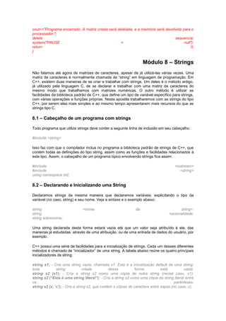 cout<<"Programa encerrado. A matriz criada será deletada, e a memória será devolvida para o 
processador."; 
delete sequencia; 
system("PAUSE > null"); 
return 0; 
} 
Módulo 8 – Strings 
Não falamos até agora de matrizes de caracteres, apesar de já utilizá-las várias vezes. Uma 
matriz de caracteres é normalmente chamada de “string” em linguagem de programação. Em 
C++, existem duas maneiras de se criar e trabalhar com strings. Um deles é o método antigo, 
já utilizado pela linguagem C, de se declarar e trabalhar com uma matriz de caracteres do 
mesmo modo que trabalhamos com matrizes numéricas. O outro método é utilizar as 
facilidades da biblioteca padrão de C++, que define um tipo de variável específico para strings, 
com várias operações e funções próprias. Nesta apostila trabalharemos com as strings do tipo 
C++, por serem elas mais simples e ao mesmo tempo apresentarem mais recursos do que as 
strings tipo C. 
8.1 – Cabeçalho de um programa com strings 
Todo programa que utilize strings deve conter a seguinte linha de inclusão em seu cabeçalho: 
#include <string> 
Isso faz com que o compilador inclua no programa a biblioteca padrão de strings de C++, que 
contém todas as definições do tipo string, assim como as funções e facilidades relacionados à 
este tipo. Assim, o cabeçalho de um programa típico envolvendo strings fica assim: 
#include <iostream> 
#include <string> 
using namespace std; 
8.2 – Declarando e Inicializando uma String 
Declaramos strings da mesma maneira que declaramos variáveis: explicitando o tipo da 
variável (no caso, string) e seu nome. Veja a sintaxe e o exemplo abaixo: 
string <nome da string>; 
string nacionalidade; 
string sobrenome; 
Uma string declarada desta forma estará vazia até que um valor seja atribuído à ela, das 
maneiras já estudadas: através de uma atribuição, ou de uma entrada de dados do usuário, por 
exemplo. 
C++ possui uma série de facilidades para a inicialização de strings. Cada um desses diferentes 
métodos é chamado de “inicializador” de uma string. A tabela abaixo reúne os quatro principais 
inicializadores de string: 
string s1; - Cria uma string vazia, chamada s1. Esta é a inicialização default de uma string: 
toda string criada dessa forma está vazia. 
string s2 (s1); - Cria a string s2 como uma cópia de outra string (nesse caso, s1). 
string s2 (“Esta é uma string literal”); - Cria a string s2 como uma cópia da string literal entre 
os parênteses. 
string s2 (x, „c‟); - Cria a string s2, que contém x cópias do caractere entre aspas (no caso, c). 
 