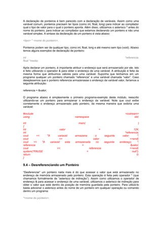 A declaração de ponteiros é bem parecido com a declaração de variáveis. Assim como uma 
variável comum, ponteiros precisam ter tipos (como int, float, long) para indicar ao compilador 
qual o tipo de valor para o qual o ponteiro aponta. Além disso, utilizamos o asterisco * antes do 
nome do ponteiro, para indicar ao compilador que estamos declarando um ponteiro e não uma 
variável simples. A sintaxe da declaração de um ponteiro é vista abaixo: 
<tipo> * <nome do ponteiro>; 
Ponteiros podem ser de qualquer tipo, como int, float, long e até mesmo sem tipo (void). Abaixo 
temos alguns exemplos de declaração de ponteiro: 
int *referencia; 
float *media; 
Após declarar um ponteiro, é importante atribuir o endereço que será armazenado por ele. Isto 
é feito utilizando o operador & para obter o endereço de uma variável. A atribuição é feita da 
mesma forma que atribuimos valores para uma variável. Suponha que tenhamos em um 
programa qualquer um ponteiro chamado “referencia” e uma variável chamada “valor”. Caso 
desejássemos que o ponteiro referencia armazenasse o endereço da variável valor, faríamos a 
seguinte atribuição: 
referencia = &valor; 
O programa abaixo é simplesmente o primeiro programa-exemplo deste módulo, reescrito 
utilizando-se um ponteiro para armazenar o endereço da variável. Note que cout exibe 
corretamente o endereço armazenado pelo ponteiro, da mesma maneira que exibiria uma 
variável: 
#include <iostream> 
using namespace std; 
int main( ) 
{ 
int valor = 124; 
int *referencia; 
cout << "A variavel armazena o seguinte valor: "; 
cout << valor <<endl; 
cout << "A variavel esta armazenada no seguinte endereço: "; 
referencia = &valor; 
cout << referencia <<endl; 
system(“PAUSE > null”); 
return 0; 
} 
9.4 – Desreferenciando um Ponteiro 
“Desferenciar” um ponteiro nada mais é do que acessar o valor que está armazenado no 
endereço de memória armazenado pelo ponteiro. Esta operação é feita pelo operador * (que 
chamamos formalmente de “asterisco de indireção”). Assim como utilizamos o operador de 
endereço & para acessar o endereço de uma variável, utilizamos o asterisco de indireção para 
obter o valor que está dentro da posição de memória guardada pela ponteiro. Para utilizá-lo 
basta adicionar o asterisco antes do nome de um ponteiro em qualquer operação ou comando 
dentro um programa: 
*<nome do ponteiro>; 
 