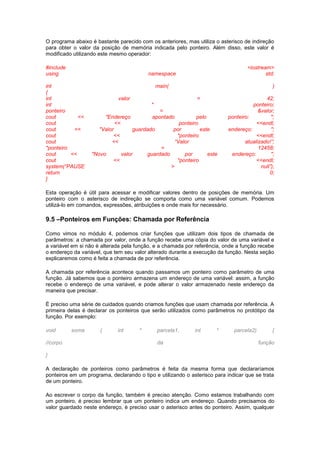 O programa abaixo é bastante parecido com os anteriores, mas utiliza o asterisco de indireção 
para obter o valor da posição de memória indicada pelo ponteiro. Além disso, este valor é 
modificado utilizando este mesmo operador: 
#include <iostream> 
using namespace std; 
int main( ) 
{ 
int valor = 42; 
int * ponteiro; 
ponteiro = &valor; 
cout << "Endereço apontado pelo ponteiro: "; 
cout << ponteiro <<endl; 
cout << "Valor guardado por este endereço: "; 
cout << *ponteiro <<endl; 
cout << “Valor atualizado!”; 
*ponteiro = 12458; 
cout << "Novo valor guardado por este endereço: "; 
cout << *ponteiro <<endl; 
system(“PAUSE > null”); 
return 0; 
} 
Esta operação é útil para acessar e modificar valores dentro de posições de memória. Um 
ponteiro com o asterisco de indireção se comporta como uma variável comum. Podemos 
utilizá-lo em comandos, expressões, atribuições e onde mais for necessário. 
9.5 –Ponteiros em Funções: Chamada por Referência 
Como vimos no módulo 4, podemos criar funções que utilizam dois tipos de chamada de 
parâmetros: a chamada por valor, onde a função recebe uma cópia do valor de uma variável e 
a variável em si não é alterada pela função, e a chamada por referência, onde a função recebe 
o endereço da variável, que tem seu valor alterado durante a execução da função. Nesta seção 
explicaremos como é feita a chamada de por referência. 
A chamada por referência acontece quando passamos um ponteiro como parâmetro de uma 
função. Já sabemos que o ponteiro armazena um endereço de uma variável: assim, a função 
recebe o endereço de uma variável, e pode alterar o valor armazenado neste endereço da 
maneira que precisar. 
É preciso uma série de cuidados quando criamos funções que usam chamada por referência. A 
primeira delas é declarar os ponteiros que serão utilizados como parâmetros no protótipo da 
função. Por exemplo: 
void soma ( int * parcela1, int * parcela2) { 
//corpo da função 
} 
A declaração de ponteiros como parâmetros é feita da mesma forma que declararíamos 
ponteiros em um programa, declarando o tipo e utilizando o asterisco para indicar que se trata 
de um ponteiro. 
Ao escrever o corpo da função, também é preciso atenção. Como estamos trabalhando com 
um ponteiro, é preciso lembrar que um ponteiro indica um endereço. Quando precisamos do 
valor guardado neste endereço, é preciso usar o asterisco antes do ponteiro. Assim, qualquer 
 