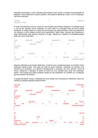 operação envolvendo o valor indicado pelo ponteiro deve conter o ponteiro acompanhado do 
asterisco. Caso utilizemos o próprio ponteiro, não estamos alterando o valor, e sim o endereço. 
De forma resumida: 
ponteiro ? endereço 
*ponteiro ? valor 
É muito importante ter isso em mente ao criar funções que utilizem ponteiros. A confusão entre 
o uso de um ponteiro como endereço ou como valor é a principal fonte de erros nestas 
situações. O código abaixo é o corpo de uma função que utiliza ponteiros. Note que utilizamos 
um ponteiro e uma variável normal como parâmetros. Além disso, sempre que utilizamos o 
valor referenciado pelo ponteiro durante a função, utilizamos o asterisco de dereferenciação 
antes do nome do ponteiro. 
void potencia( int *variavel,int elevado) { 
int original = 2; 
if (elevado == 0) { 
*variavel = 1; 
return; 
} 
if (elevado == 1) return; 
for (int i = 2; i <= elevado; i++) { 
*variavel = *variavel*original; 
} 
Quando utilizamos uma função deste tipo, é preciso que o programa passe um ponteiro como 
parâmetro desta função. Isto pode ser feito de duas maneiras: indicando um ponteiro que 
contenha um endereço, ou indicando simplesmente o endereço de uma variável. Como já 
vimos, utilizamos o operador & antes do nome de uma variável para obter seu endereço. 
Assim, uma função que utiliza ponteiros aceita em seu parâmetro um ponteiro ou o endereço 
de uma variável ( &variável ). 
O programa abaixo mostra a utilização de uma função com chamada por referência, tendo em 
mente os cuidados descritos anteriormente. 
#include <iostream> 
using namespace std; 
void potencia( int *variavel,int elevado) { 
int original = 2; 
if (elevado == 0) { 
*variavel = 1; 
return; 
} 
if (elevado == 1) return; 
for (int i = 2; i <= elevado; i++) { 
*variavel = *variavel*original; 
} 
} 
int main() 
{ 
int dois = 2; 
int j = 5; 
potencia( &dois, j); 
cout << "dois elevado a "<< j <<" : "<< dois << endl; 
system("PAUSE > null"); 
 