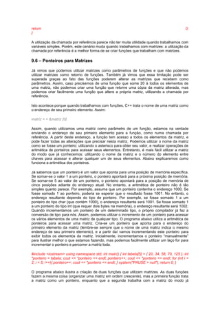 return 0; 
} 
A utilização da chamada por referência parece não ter muita utilidade quando trabalhamos com 
variáveis simples. Porém, este cenário muda quando trabalhamos com matrizes: a utilização da 
chamada por referência é a melhor forma de se criar funções que trabalham com matrizes. 
9.6 – Ponteiros para Matrizes 
Já vimos que podemos utilizar matrizes como parâmetros de funções e que não podemos 
utilizar matrizes como retorno de funções. Também já vimos que essa limitação pode ser 
superada graças ao fato das funções poderem alterar as matrizes que recebem como 
parâmetros. Assim, caso precisemos de uma função que some 20 à todos os elementos de 
uma matriz, não podemos criar uma função que retorne uma cópia da matriz alterada, mas 
podemos criar facilmente uma função que altere a própria matriz, utilizando a chamada por 
referência. 
Isto acontece porque quando trabalhamos com funções, C++ trata o nome de uma matriz como 
o endereço de seu primeiro elemento. Assim: 
matriz = = &matriz [0] 
Assim, quando utilizamos uma matriz como parâmetro de um função, estamos na verdade 
enviando o endereço de seu primeiro elemento para a função, como numa chamada por 
referência. A partir deste endereço, a função tem acesso a todos os elementos da matriz, e 
pode fazer todas as alterações que precisar nesta matriz. Podemos utilizar o nome da matriz 
como se fosse um ponteiro: utilizando o asterisco para obter seu valor, e realizar operações de 
aritmética de ponteiros para acessar seus elementos. Entretanto, é mais fácil utilizar a matriz 
do modo que já conhecemos: utilizando o nome da matriz e o número do elemento entre 
chaves para acessar e alterar qualquer um de seus elementos. Abaixo explicaremos como 
funciona a aritmética dos ponteiros. 
Já sabemos que um ponteiro é um valor que aponta para uma posição de memória específica. 
Se somar-se o valor 1 a um ponteiro, o ponteiro apontará para a próxima posição de memória. 
Se somar-se 5 ao valor de um ponteiro, o ponteiro apontará para a posição de memória de 
cinco posições adiante do endereço atual. No entanto, a aritmética de ponteiro não é tão 
simples quanto parece. Por exemplo, assuma que um ponteiro contenha o endereço 1000. Se 
fosse somado 1 ao ponteiro, poderia se esperar que o resultado fosse 1001. No entanto, o 
endereço resultante depende do tipo de ponteiro. Por exemplo, se fosse somado 1 a um 
ponteiro do tipo char (que contém 1000), o endereço resultante será 1001. Se fosse somado 1 
a um ponteiro do tipo int (que requer dois bytes na memória), o endereço resultante será 1002. 
Quando incrementamos um ponteiro de um determinado tipo, o próprio compilador já faz a 
conversão de tipo para nós. Assim, podemos utilizar o incremento de um ponteiro para acessar 
os vários elementos de uma matriz de qualquer tipo. O programa abaixo utiliza a aritmética de 
ponteiros para acessar uma matriz. Cria-se um ponteiro que aponta para o endereço do 
primeiro elemento da matriz (lembre-se sempre que o nome de uma matriz indica o mesmo 
endereço de seu primeiro elemento), e a partir daí vamos incrementando este ponteiro para 
exibir todos os elementos da matriz. Inicialmente, incrementamos o ponteiro “manualmente” 
para ilustrar melhor o que estamos fazendo, mas podemos facilmente utilizar um laço for para 
incrementar o ponteiro e percorrer a matriz toda. 
#include <iostream> using namespace std; int main() { int tabela[5] = { 20, 34, 58, 70, 125 }; int 
*ponteiro = tabela; cout << *ponteiro << endl; ponteiro++; cout << *ponteiro << endl; for (int i = 
2; i < 5; i++){ ponteiro++; cout << *ponteiro << endl; } system("PAUSE > null"); return 0; } 
O programa abaixo ilustra a criação de duas funções que utilizam matrizes. As duas funções 
fazem a mesma coisa (organizar uma matriz em ordem crescente), mas a primeira função trata 
a matriz como um ponteiro, enquanto que a segunda trabalha com a matriz do modo já 
 