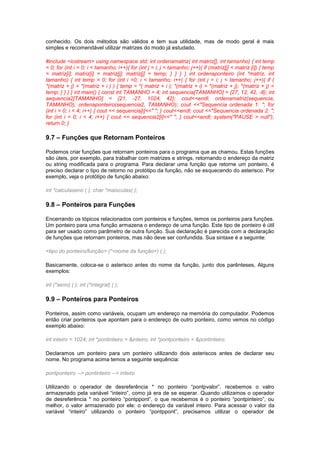 conhecido. Os dois métodos são válidos e tem sua utilidade, mas de modo geral é mais 
simples e recomendável utilizar matrizes do modo já estudado. 
#include <iostream> using namespace std; int ordenamatriz( int matriz[], int tamanho) { int temp 
= 0; for (int i = 0; i < tamanho; i++){ for (int j = i; j < tamanho; j++){ if (matriz[j] < matriz [i]) { temp 
= matriz[i]; matriz[i] = matriz[j]; matriz[j] = temp; } } } } int ordenaponteiro (int *matriz, int 
tamanho) { int temp = 0; for (int i =0; i < tamanho; i++) { for (int j = i; j < tamanho; j++){ if ( 
*(matriz + j) < *(matriz + i ) ) { temp = *( matriz + i ); *(matriz + i) = *(matriz + j); *(matriz + j) = 
temp; } } } } int main() { const int TAMANHO = 4; int sequencia[TAMANHO] = {27, 12, 42, -8}; int 
sequencia2[TAMANHO] = {21, -27, 1024, 42}; cout<<endl; ordenamatriz(sequencia, 
TAMANHO); ordenaponteiro(sequencia2, TAMANHO); cout <<"Sequencia ordenada 1: "; for 
(int i = 0; i < 4; i++) { cout << sequencia[i]<<" "; } cout<<endl; cout <<"Sequencia ordenada 2: "; 
for (int i = 0; i < 4; i++) { cout << sequencia2[i]<<" "; } cout<<endl; system("PAUSE > null"); 
return 0; } 
9.7 – Funções que Retornam Ponteiros 
Podemos criar funções que retornam ponteiros para o programa que as chamou. Estas funções 
são úteis, por exemplo, para trabalhar com matrizes e strings, retornando o endereço da matriz 
ou string modificada para o programa. Para declarar uma função que retorne um ponteiro, é 
preciso declarar o tipo de retorno no protótipo da função, não se esquecendo do asterisco. Por 
exemplo, veja o protótipo de função abaixo: 
int *calculaseno ( ); char *maisculas( ); 
9.8 – Ponteiros para Funções 
Encerrando os tópicos relacionados com ponteiros e funções, temos os ponteiros para funções. 
Um ponteiro para uma função armazena o endereço de uma função. Este tipo de ponteiro é útil 
para ser usado como parâmetro de outra função. Sua declaração é parecida com a declaração 
de funções que retornam ponteiros, mas não deve ser confundida. Sua sintaxe é a seguinte: 
<tipo do ponteiro/função> (*<nome da função>) ( ); 
Basicamente, coloca-se o asterisco antes do nome da função, junto dos parênteses, Alguns 
exemplos: 
int (*seno) ( ); int (*integral) ( ); 
9.9 – Ponteiros para Ponteiros 
Ponteiros, assim como variáveis, ocupam um endereço na memória do computador. Podemos 
então criar ponteiros que apontam para o endereço de outro ponteiro, como vemos no código 
exemplo abaixo: 
int inteiro = 1024; int *pontinteiro = &inteiro; int *pontponteiro = &pontinteiro; 
Declaramos um ponteiro para um ponteiro utilizando dois asteriscos antes de declarar seu 
nome. No programa acima temos a seguinte sequência: 
pontponteiro --> pontinteiro --> inteiro 
Utilizando o operador de desreferência * no ponteiro “pontpvalor”, recebemos o valro 
armazenado pela variável “inteiro”, como já era de se esperar. Quando utilizamos o operador 
de desreferência * no ponteiro “pontppont”, o que recebemos é o ponteiro “pontpinteiro”, ou 
melhor, o valor armazenado por ele: o endereço da variável inteiro. Para acessar o valor da 
variável “inteiro” utilizando o ponteiro “pontppont”, precisamos utilizar o operador de 
 