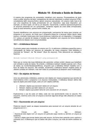Módulo 10 - Entrada e Saída de Dados 
A maioria dos programas de computador trabalham com arquivos. Processadores de texto 
criam e editar arquivos de texto; navegadores de internet interpretam e exibem arquivos HTML; 
compiladores leêm arquivos-fonte e geram arquivos executáveis. Um arquivo nada mais é do 
que uma sequência de bytes armazenada em um dispositivo, seja esse dispositivo ,por 
exemplo, um disco rígido, um CD ou um disquete. Tipicamente, o sistema operacional gerencia 
os arquivos presentes em um computador, mantendo registro de onde estão armazenados, 
quais os seus tamanhos, quando foram criados, etc. 
Quando trabalhamos com arquivos em programação, precisamos de meios para conectar um 
programa à um arquivo, de modo que o programa possa ler e escrever dados dentro deste 
arquivo, e também meios para criar novos arquivos e salvá-los em um dispositivo. A linguagem 
C++ possui um pacote de classes e funções que trabalham com arquivos de forma bastante 
semelhante às classes cout e cin já estudadas. 
10.1 – A biblioteca fstream 
O primeiro passo para manipular um arquivo em C++ é adicionar a biblioteca específica para a 
manipulação de dados em arquivos ao cabeçalho de nosso programa. Esta biblioteca é 
chamada de “fstream”, de “file stream” (fluxo de arquivos). Para adicioná-la ao cabeçalho, 
fazemos: 
#include <iostream> #include <fstream> using namespace std; 
Note que os nomes das duas bibliotecas são parecidos: ambas contém classes que trabalham 
com entrada e saída de dados. No entanto, a biblioteca iostream trabalha apenas com o fluxo 
de dados via monitor/teclado/periféricos, enquanto que a biblioteca fstream trabalha com o 
fluxo de dados de arquivos. (Na verdade, atualmente a biblioteca fstream engloba todas as 
classes contidas em iostream, mas nem todos os compiladores já adotaram essa modificação). 
10.2 – Os objetos de fstream 
Uma vez adicionada a biblioteca, podemos criar objetos em nossos programas que servirão de 
intermediários entre o programa e os arquivos manipulados. A biblioteca fstream define três 
tipos de objeto para esta função, cada um com objetivo definido: 
 ofstream: objetos que escrevem dados em um arquivo. 
 ifstream: objetos que leêm dados em um arquivo. 
 fstream: objetos que podem tanto ler como escrever em um arquivo. 
Explicaremos o uso de cada um deles, cada vez nos aprofundando mais no assunto. Por 
enquanto, veremos como criar um arquivo e escrever algumas strings nele utilizando um objeto 
ofstream. 
10.3 – Escrevendo em um arquivo 
Podemos resumir assim as etapas necessárias para escrever em um arquivo através de um 
programa em C++: 
- Cria-se um objeto do tipo ofstream. 
- Associa-se este objeto com um arquivo em particular (seja criando ou abrindo um arquivo já 
existente). 
- Usa-se o objeto para enviar dados para este arquivo, de forma bem parecida como usamos o 
comando cout. A diferença é que os dados vão para o arquivo, ao invés de serem exibidos na 
tela. 
 
