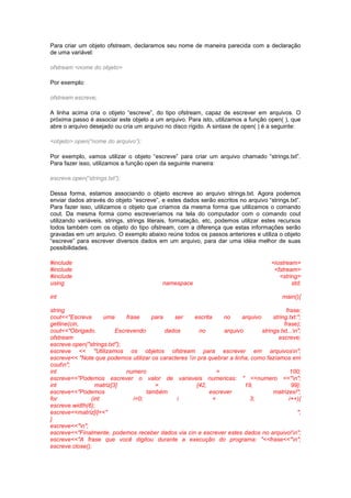 Para criar um objeto ofstream, declaramos seu nome de maneira parecida com a declaração 
de uma variável: 
ofstream <nome do objeto> 
Por exemplo: 
ofstream escreve; 
A linha acima cria o objeto “escreve”, do tipo ofstream, capaz de escrever em arquivos. O 
próxima passo é associar este objeto a um arquivo. Para isto, utilizamos a função open( ), que 
abre o arquivo desejado ou cria um arquivo no disco rígido. A sintaxe de open( ) é a seguinte: 
<objeto>.open(“nome do arquivo”); 
Por exemplo, vamos utilizar o objeto “escreve” para criar um arquivo chamado “strings.txt”. 
Para fazer isso, utilizamos a função open da seguinte maneira: 
escreve.open(“strings.txt”); 
Dessa forma, estamos associando o objeto escreve ao arquivo strings.txt. Agora podemos 
enviar dados através do objeto “escreve”, e estes dados serão escritos no arquivo “strings.txt”. 
Para fazer isso, utilizamos o objeto que criamos da mesma forma que utilizamos o comando 
cout. Da mesma forma como escreveríamos na tela do computador com o comando cout 
utilizando variáveis, strings, strings literais, formatação, etc, podemos utilizar estes recursos 
todos também com os objeto do tipo ofstream, com a diferença que estas informações serão 
gravadas em um arquivo. O exemplo abaixo reúne todos os passos anteriores e utiliza o objeto 
“escreve” para escrever diversos dados em um arquivo, para dar uma idéia melhor de suas 
possibilidades. 
#include <iostream> 
#include <fstream> 
#include <string> 
using namespace std; 
int main(){ 
string frase; 
cout<<"Escreva uma frase para ser escrita no arquivo string.txt:"; 
getline(cin, frase); 
cout<<"Obrigado. Escrevendo dados no arquivo strings.txt...n"; 
ofstream escreve; 
escreve.open("strings.txt"); 
escreve << "Utilizamos os objetos ofstream para escrever em arquivosn"; 
escreve<< "Note que podemos utilizar os caracteres n pra quebrar a linha, como fazíamos em 
coutn"; 
int numero = 100; 
escreve<<"Podemos escrever o valor de variaveis numericas: " <<numero <<"n"; 
int matriz[3] = {42, 19, 99}; 
escreve<<"Podemos também escrever matrizes!"; 
for (int i=0; i < 3; i++){ 
escreve.width(6); 
escreve<<matriz[i]<<" "; 
} 
escreve<<"n"; 
escreve<<"Finalmente, podemos receber dados via cin e escrever estes dados no arquivo!n"; 
escreve<<"A frase que você digitou durante a execução do programa: "<<frase<<"n"; 
escreve.close(); 
 