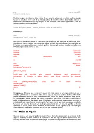 char matriz_chars[80]; 
leitura >> matriz_chars; 
Finalmente, para lermos uma linha inteira de um arquivo, utilizamos o método .getline, que já 
havíamos estudado no módulo 5. O método getline lê uma linha inteira de entrada, até que o 
tamanho máximo especificado seja atinjido ou até encontrar uma quebra de linha ou o fim de 
arquivo. Relembrando sua sintaxe: 
<nome do objeto>.getline ( <matriz_destino>, <limite de caracteres>); 
Por exemplo: 
char matriz_chars[80]; 
leitura.getline( matriz_chars, 80); 
O comando acima leria todos os caracteres de uma linha, até encontrar a quebra da linha. 
Como vimos com o método .get, podemos utilizar um laço de repetição para lermos todas as 
linhas de um arquivo utilizando o método getline. No exemplo abaixo, à cada repetição uma 
linha do arquivo será escrita na tela. 
#include <iostream> 
#include <fstream> 
#include <string> 
using namespace std; 
int main(){ 
char depot[300]; 
ifstream leitura; 
leitura.open("strings.txt"); 
if(!leitura.is_open( )) 
{ 
cout<<"Não foi possível abrir arquivo! Programa será terminado!n"; 
leitura.clear( ); //reseta o objeto leitura, para limpar memória do sistema} 
} 
while (leitura.getline(depot, 300)) {cout << depot <<"n";} 
leitura.close(); 
system("PAUSE"); 
return 0; 
} 
Uma pequena diferença que vemos entre esses dois métodos de ler um arquivo inteiro, é que o 
método .get lê todos os caracteres até o fim de arquivo, incluindo quebras de linha. O método 
getline utiliza as quebras de linha para determinar o fim de sua leitura, e descarta elas. Assim, 
no exemplo logo acima, tivemos que instruir o programa à adicionar uma quebra de linha após 
exibir na tela cada uma das linhas lidas. (Entretanto, lembre-se que para arquivos grandes, o 
método getline é mais eficiente e mais rápido. Tenha em mente que cada acesso de um objeto 
fstream à um arquivo demanda um certo processamento: em um arquivo grande, se temos 
centenas de linhas, então temos milhares de caracteres, o que significa que o método get 
acessará muito mais vezes o mesmo arquivo do que o método getline). 
10.7 – Modos de Arquivo 
Quando abrimos um arquivo, podemos querer fazer diferentes coisas com o conteúdo deste 
arquivo. Podemos querer continuar à escrever no fim do arquivo, dando continuidade aos 
dados já escritos nele. Podemos querer apagar todos os dados já escritos e começar do zero 
 