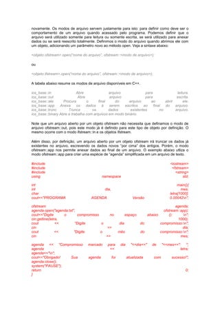 novamente. Os modos de arquivo servem justamente para isto: para definir como deve ser o 
comportamento de um arquivo quando acessado pelo programa. Podemos definir que o 
arquivo será utilizado somente para leitura ou somente escrita, se será utilizado para anexar 
dados ou se será reescrito totalmente. Definimos o modo do arquivo quando abrimos ele com 
um objeto, adicionando um parâmetro novo ao método open. Veja a sintaxe abaixo: 
<objeto ofstream>.open(“nome do arquivo”, ofstream::<modo de arquivo>); 
ou 
<objeto ifstream>.open(“nome do arquivo”, ofstream::<modo de arquivo>); 
A tabela abaixo resume os modos de arquivo disponíveis em C++. 
ios_base::in Abre arquivo para leitura. 
ios_base::out Abre arquivo para escrita. 
ios_base::ate Procura o final do arquivo ao abrir ele. 
ios_base::app Anexa os dados à serem escritos ao final do arquivo. 
ios_base::trunc Trunca os dados existentes no arquivo. 
ios_base::binary Abre e trabalha com arquivos em modo binário. 
Note que um arquivo aberto por um objeto ofstream não necessita que definamos o modo de 
arquivo ofstream::out, pois este modo já é definido para este tipo de objeto por definição. O 
mesmo ocorre com o modo ifstream::in e os objetos ifstream. 
Além disso, por definição, um arquivo aberto por um objeto ofstream irá truncar os dados já 
existentes no arquivo, escrevendo os dados novos “por cima” dos antigos. Porém, o modo 
ofstream::app nos permite anexar dados ao final de um arquivo. O exemplo abaixo utliza o 
modo ofstream::app para criar uma espécie de “agenda” simplificada em um arquivo de texto. 
#include <iostream> 
#include <fstream> 
#include <string> 
using namespace std; 
int main(){ 
int dia, mes; 
char letra[1000]; 
cout<<"PROGRAMA AGENDA Versão 0.00042n"; 
ofstream agenda; 
agenda.open("agenda.txt", ofstream::app); 
cout<<"Digite o compromisso no espaço abaixo (): n"; 
cin.getline(letra, 1000); 
cout << "Digite o dia do compromisso:n"; 
cin >> dia; 
cout << "Digite o mês do compromisso:n"; 
cin >> mes; 
agenda << "Compromisso marcado para dia "<<dia<<" de "<<mes<<": "; 
agenda << letra; 
agenda<<"n"; 
cout<<"Obrigado! Sua agenda foi atualizada com sucesso!"; 
agenda.close(); 
system("PAUSE"); 
return 0; 
} 
 